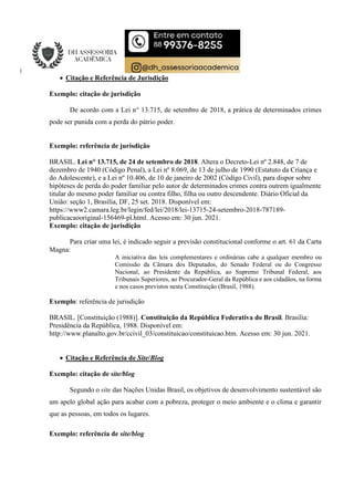  Citação e Referência de Jurisdição
Exemplo: citação de jurisdição
De acordo com a Lei n° 13.715, de setembro de 2018, a prática de determinados crimes
pode ser punida com a perda do pátrio poder.
Exemplo: referência de jurisdição
BRASIL. Lei n° 13.715, de 24 de setembro de 2018. Altera o Decreto-Lei nº 2.848, de 7 de
dezembro de 1940 (Código Penal), a Lei nº 8.069, de 13 de julho de 1990 (Estatuto da Criança e
do Adolescente), e a Lei nº 10.406, de 10 de janeiro de 2002 (Código Civil), para dispor sobre
hipóteses de perda do poder familiar pelo autor de determinados crimes contra outrem igualmente
titular do mesmo poder familiar ou contra filho, filha ou outro descendente. Diário Oficial da
União: seção 1, Brasília, DF, 25 set. 2018. Disponível em:
https://www2.camara.leg.br/legin/fed/lei/2018/lei-13715-24-setembro-2018-787189-
publicacaooriginal-156469-pl.html. Acesso em: 30 jun. 2021.
Exemplo: citação de jurisdição
Para criar uma lei, é indicado seguir a previsão constitucional conforme o art. 61 da Carta
Magna:
A iniciativa das leis complementares e ordinárias cabe a qualquer membro ou
Comissão da Câmara dos Deputados, do Senado Federal ou do Congresso
Nacional, ao Presidente da República, ao Supremo Tribunal Federal, aos
Tribunais Superiores, ao Procurador-Geral da República e aos cidadãos, na forma
e nos casos previstos nesta Constituição (Brasil, 1988).
Exemplo: referência de jurisdição
BRASIL. [Constituição (1988)]. Constituição da República Federativa do Brasil. Brasília:
Presidência da República, 1988. Disponível em:
http://www.planalto.gov.br/ccivil_03/constituicao/constituicao.htm. Acesso em: 30 jun. 2021.
 Citação e Referência de Site/Blog
Exemplo: citação de site/blog
Segundo o site das Nações Unidas Brasil, os objetivos de desenvolvimento sustentável são
um apelo global ação para acabar com a pobreza, proteger o meio ambiente e o clima e garantir
que as pessoas, em todos os lugares.
Exemplo: referência de site/blog
 