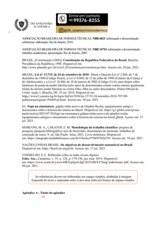 ASSOCIAÇÃO BRASILEIRA DE NORMAS TÉCNICAS. NBR 6023: informação e documentação:
referências: elaboração. Rio de Janeiro, 2018.
ASSOCIAÇÃO BRASILEIRA DE NORMAS TÉCNICAS. NBR 14724: informação e documentação:
trabalhos acadêmicos: apresentação. Rio deJaneiro, 2005.
BRASIL. [Constituição (1988)]. Constituição da República Federativa do Brasil. Brasília:
Presidência da República, 1988. Disponível em:
http://www.planalto.gov.br/ccivil_03/constituicao/constituicao.htm. Acesso em: 30 jun. 2021.
BRASIL. Lei n° 13.715, de 24 de setembro de 2018. Altera o Decreto-Lei nº 2.848, de 7 de
dezembro de 1940 (Código Penal), a Lei nº 8.069, de 13 de julho de 1990 (Estatuto da Criança e
do Adolescente), e a Lei nº 10.406, de 10 de janeiro de 2002 (Código Civil), para dispor sobre
hipóteses de perda do poder familiar pelo autor de determinados crimes contra outrem igualmente
titular do mesmo poder familiar ou contra filho, filha ou outro descendente. Diário Oficial da
União: seção 1, Brasília, DF, 25 set. 2018. Disponível em:
https://www2.camara.leg.br/legin/fed/lei/2018/lei-13715-24-setembro-2018-787189-
publicacaooriginal-156469-pl.html. Acesso em: 30 jun. 2021.
G1. Fogo na cinemateca: galpão tinha acervo de Glauber Rocha, equipamentos antigo e
documentos sobre a história do cinema no Brasil. Disponível em: https://g1.globo.com/sp/sao-
paulo/noticia/2021/07/30/fogo-na-cinemateca-galpao-tinha-acervo-de-glauber-rocha-
equipamentos-antigos-e-documentos-sobre-a-historia-do-cinema-no-brasil.ghtml. Acesso em: 17
jul. 2021.
MARCONI, M. A.; LAKATOS, E. M. Metodologia do trabalho científico: projetos de
pesquisa, pesquisa bibliográfica, tese de doutorado, dissertações de mestrado, trabalhos de
conclusão de curso. 9. ed. São Paulo: Atlas, 2021. Livro eletrônico. Disponível
em: https://integrada.minhabiblioteca.com.br/#/books/9788597026559. Acesso em: 18 jun. 2021.
NAÇÕES UNIDAS BRASIL. Os objetivos de desenvolvimento sustentável no Brasil.
Disponível em: https://brasil.un.org/pt-br. Acesso em: 17 jul. 2021.
VERMELHO, S. C. Refletindo sobre as redes sociais digitais.
Educ. Soc., Campinas, v. 35, n. 126, p. 179-196, jan.-mar. 2014. Disponível
em: https://www.scielo.br/j/es/a/4JR3vpJqszLSgCZGVr88rYf/?lang=pt&format=pdf. Acesso em:
08 jun. 2021.
As referências devem ser elaboradas em espaço simples, alinhadas à margem
Esquerda do texto e separadas entre si por uma linha em branco de espaço simples.
Apêndice A - Título do apêndice
ou
 