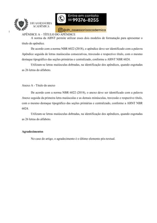 APÊNDICE A – TÍTULO DO APÊNDICE
A norma da ABNT permite utilizar esses dois modelos de formatação para apresentar o
título do apêndice.
De acordo com a norma NBR 6022 (2018), o apêndice deve ser identificado com a palavra
Apêndice seguida de letras maiúsculas consecutivas, travessão e respectivo título, com o mesmo
destaque tipográfico das seções primárias e centralizado, conforme a ABNT NBR 6024.
Utilizam-se letras maiúsculas dobradas, na identificação dos apêndices, quando esgotadas
as 26 letras do alfabeto.
Anexo A - Título do anexo
De acordo com a norma NBR 6022 (2018), o anexo deve ser identificado com a palavra
Anexo seguida da primeira letra maiúsculas e as demais minúsculas, travessão e respectivo título,
com o mesmo destaque tipográfico das seções primárias e centralizado, conforme a ABNT NBR
6024.
Utilizam-se letras maiúsculas dobradas, na identificação dos apêndices, quando esgotadas
as 26 letras do alfabeto.
Agradecimentos
No caso do artigo, o agradecimento é o último elemento pós-textual.
 