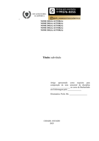 NOME DO(A) AUTOR(A)
NOME DO(A) AUTOR(A)
NOME DO(A) AUTOR(A)
NOME DO(A) AUTOR(A)
NOME DO(A) AUTOR(A)
Título: sub-título
Artigo apresentado como requisito para
composição da nota semestral da disciplina
____________________ no curso de Bacharelado
em Enfermagem pelo ______________
Orientadora: Profa. Me. __________________
CIDADE- ESTADO
2025
 