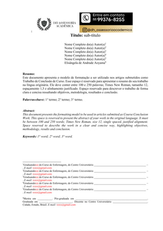 Título: sub-título
Nome Completo do(a) Autor(a)1
Nome Completo do(a) Autor(a)2
Nome Completo do(a) Autor(a)3
Nome Completo do(a) Autor(a)4
Nome Completo do(a) Autor(a)5
Elisângela de Andrade Aoyama6
Resumo:
Este documento apresenta o modelo de formatação a ser utilizado nos artigos submetidos como
Trabalho de Conclusão de Curso. Esse espaço é reservado para apresentar o resumo do seu trabalho
na língua originária. Ele deve conter entre 100 e 250 palavras; Times New Roman, tamanho 12,
espaçamento 1,5 e alinhamento justificado. Espaço reservado para descrever o trabalho de forma
clara e concisa ressaltando objetivos, metodologia, resultados e conclusão.
Palavras-chave: 1° termo; 2° termo; 3° termo.
Abstract:
This document presents the formatting model to be used in articles submitted as Course Conclusion
Work. This space is reserved to present the abstract of your work in the original language. It must
be between 100 and 250 words; Times New Roman, size 12, single spaced, justified alignment.
Space reserved to describe the work in a clear and concise way, highlighting objectives,
methodology, results and conclusion.
Keywords: 1° word; 2° word; 3° word.
1
Graduando(a) do Curso de Enfermagem, do Centro Universitário _______________________________________ –
. E-mail: xxxx@gmail.com
2
Graduando(a) do Curso de Enfermagem, do Centro Universitário _______________________________________ –
. E-mail: xxxx@gmail.com
3
Graduando(a) do Curso de Enfermagem, do Centro Universitário _______________________________________ –
. E-mail: xxxx@gmail.com
4
Graduando(a) do Curso de Enfermagem, do Centro Universitário _______________________________________ –
. E-mail: xxxx@gmail.com
5
Graduando(a) do Curso de Enfermagem, do Centro Universitário _______________________________________ –
. E-mail: xxxx@gmail.com
6
Mestra em ___________. Pós-graduada em ______________________________________________________.
Graduada em _________________________. Docente no Centro Universitário __________________________.
Cidade, Estado, Brasil. E-mail: xxxx@gmail.com
 