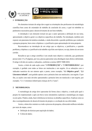 1 INTRODUÇÃO
Os elementos textuais do artigo deve seguir as orientações dos professores de metodologia
científica bem como do orientador de trabalho de conclusão de curso, o qual irá trabalhar os
parâmetros necessários para o desenvolvimento de um bom trabalho.
A introdução é um elemento textual em que o autor apresenta a definição do seu tema,
apresentando o objetivo geral e os objetivos específicos do trabalho. Na introdução, também será
exposto um panorama da temática estudada, e ainda discorrido a questão problema que conduzirá
a pesquisa proposta, bem como a hipótese e a justificativa para apresentação do tema proposto.
Recomenda-se na introdução de um artigo que os objetivos, a justificativa, a questão
problema, a hipótese e a justificativa do trabalho seja feita sem tópicos, ou seja, dentro de um texto
corrido.
Ressalta-se que o artigo científico é um estudo mais objetivo e reduzido, que geralmente
possui entre 15 a 25 páginas, por isso, precisa apresentar uma abordagem mais direta e delimitada.
O artigo é divido em seções e subseções, conforme a norma ABNT NBR 6024.
Assim, o título de cada seção como “1 INTRODUÇÃO” e “2 METODOLOGIA”, por
exemplo, é grafado com todas as letras em maiúsculas e em negrito. Já as subseções com o
indicador numérico de um número após o ponto, como exemplo, “1.1 Objetivo geral”, “2.1
Literatura infantil”, será grafado apenas com a primeira letra em maiúscula e em negrito. E por
fim, as seções com mais divisões apresentarão a primeira letra em maiúscula e sem negrito, por
exemplo, “2.1.1 Literatura infantil para crianças de 0 a 5 anos”.
2 METODOLOGIA
A metodologia do artigo deve apresentar de forma clara e objetiva, o modo pelo qual o
projeto foi implementado e após um breve texto introdutório explicitar a metodologia em etapas
ou em ações. Poderá, ainda, fazer referências às técnicas ou detalhes específicos. Explicar como se
deu o acompanhamento do desenvolvimento do projeto e a avaliação de sua efetividade.
Assim, o aluno deve atentar-se a todo o processo de pesquisa, oferecendo melhores métodos
por meio de etapas, como:
 Definição de técnicas para aquisição de dados;
 Coleta de dados;
 