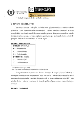  Exibição e organização dos resultados coletados.
3 REVISÃO DE LITERATURA
Em relação as seções e subseções, não utilize ponto após a numeração e o tamanho da fonte
permanece 12 com espaçamento entre linhas simples. O número das seções e subseções do artigo
dependerá dos conceitos desenvolvidos na sua questão problema. No artigo, recomenda-se que não
inicie cada seção e subseção no início da página seguinte, mas que seja iniciada abaixo do texto do
parágrafo anterior, ainda que no meio ou final da página.
Figura 1 – Seção e subseção
Fonte: Biblioteca Uniceplac (2025).
Nota: Caso deseje inserir mais informações, utilize o espaço de nota.
Essa parte do trabalho demanda o domínio das regras de citação (diretas e indiretas). É
nessa parte do trabalho em que problemas legais em relação à apropriação de ideias de outros
autores ocorrem com maior frequência. Portanto, reveja as regras estabelecidas pela ABNT para
citações diretas e indiretas e indicação de fontes de gráficos, figuras ou outro recurso ilustrativo
utilizado.
Figura 2 – Título da figura
1 TÍTULO DA SEÇÃO
1.1 Título da seção
1.1.1 Título da seção
1.1.2 Título da seção
2 TÍTULO DA SEÇÃO
2.1.1 Título da seção
2.1.1.1 Título da seção
 