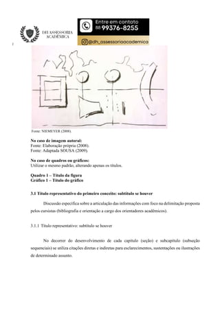 Fonte: NIEMEYER (2008).
No caso de imagem autoral:
Fonte: Elaboração própria (2008).
Fonte: Adaptada SOUSA (2009).
No caso de quadros ou gráficos:
Utilizar o mesmo padrão, alterando apenas os títulos.
Quadro 1 – Título da figura
Gráfico 1 – Título do gráfico
3.1 Título representativo do primeiro conceito: subtítulo se houver
Discussão específica sobre a articulação das informações com foco na delimitação proposta
pelos cursistas (bibliografia e orientação a cargo dos orientadores acadêmicos).
3.1.1 Título representativo: subtítulo se houver
No decorrer do desenvolvimento de cada capítulo (seção) e subcapítulo (subseção
sequenciais) se utiliza citações diretas e indiretas para esclarecimentos, sustentações ou ilustrações
de determinado assunto.
 