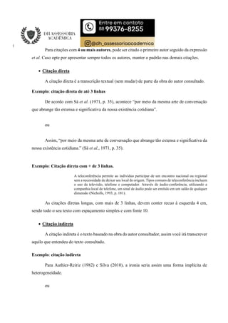 Para citações com 4 ou mais autores, pode ser citado o primeiro autor seguido da expressão
et al. Caso opte por apresentar sempre todos os autores, manter o padrão nas demais citações.
 Citação direta
A citação direta é a transcrição textual (sem mudar) de parte da obra do autor consultado.
Exemplo: citação direta de até 3 linhas
De acordo com Sá et al. (1971, p. 35), acontece “por meio da mesma arte de conversação
que abrange tão extensa e significativa da nossa existência cotidiana”.
ou
Assim, “por meio da mesma arte de conversação que abrange tão extensa e significativa da
nossa existência cotidiana.” (Sá et al., 1971, p. 35).
Exemplo: Citação direta com + de 3 linhas.
A teleconferência permite ao indivíduo participar de um encontro nacional ou regional
sem a necessidade de deixar seu local de origem. Tipos comuns de teleconferência incluem
o uso da televisão, telefone e computador. Através de áudio-conferência, utilizando a
companhia local de telefone, um sinal de áudio pode ser emitido em um salão de qualquer
dimensão (Nicholls, 1993, p. 181).
As citações diretas longas, com mais de 3 linhas, devem conter recuo à esquerda 4 cm,
sendo todo o seu texto com espaçamento simples e com fonte 10.
 Citação indireta
A citação indireta é o texto baseado na obra do autor consultador, assim você irá transcrever
aquilo que entendeu do texto consultado.
Exemplo: citação indireta
Para Authier-Reiriz (1982) e Silva (2010), a ironia seria assim uma forma implícita de
heterogeneidade.
ou
 