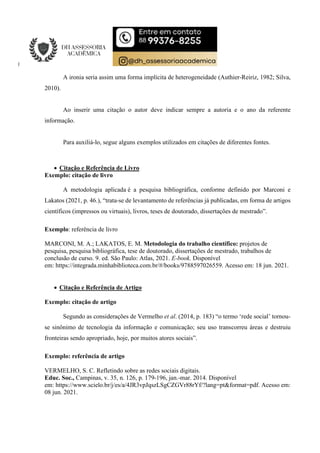 A ironia seria assim uma forma implícita de heterogeneidade (Authier-Reiriz, 1982; Silva,
2010).
Ao inserir uma citação o autor deve indicar sempre a autoria e o ano da referente
informação.
Para auxiliá-lo, segue alguns exemplos utilizados em citações de diferentes fontes.
 Citação e Referência de Livro
Exemplo: citação de livro
A metodologia aplicada é a pesquisa bibliográfica, conforme definido por Marconi e
Lakatos (2021, p. 46.), “trata-se de levantamento de referências já publicadas, em forma de artigos
científicos (impressos ou virtuais), livros, teses de doutorado, dissertações de mestrado”.
Exemplo: referência de livro
MARCONI, M. A.; LAKATOS, E. M. Metodologia do trabalho científico: projetos de
pesquisa, pesquisa bibliográfica, tese de doutorado, dissertações de mestrado, trabalhos de
conclusão de curso. 9. ed. São Paulo: Atlas, 2021. E-book. Disponível
em: https://integrada.minhabiblioteca.com.br/#/books/9788597026559. Acesso em: 18 jun. 2021.
 Citação e Referência de Artigo
Exemplo: citação de artigo
Segundo as considerações de Vermelho et al. (2014, p. 183) “o termo ‘rede social’ tornou-
se sinônimo de tecnologia da informação e comunicação; seu uso transcorreu áreas e destruiu
fronteiras sendo apropriado, hoje, por muitos atores sociais”.
Exemplo: referência de artigo
VERMELHO, S. C. Refletindo sobre as redes sociais digitais.
Educ. Soc., Campinas, v. 35, n. 126, p. 179-196, jan.-mar. 2014. Disponível
em: https://www.scielo.br/j/es/a/4JR3vpJqszLSgCZGVr88rYf/?lang=pt&format=pdf. Acesso em:
08 jun. 2021.
 