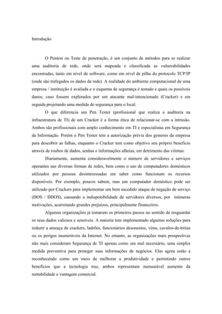 Introdução



       O Pentest ou Teste de penetração, é um conjunto de métodos para se realizar
uma auditoria de rede, onde será mapeada e classificada as vulnerabilidades
encontradas, tanto em nível de software, como em nível de pilha do protocolo TCP/IP
(onde são trafegados os dados da rede). A realidade do ambiente computacional de uma
empresa / instituição é avaliada e o esquema de segurança é testado e quais os possíveis
danos, caso fossem explorados por um atacante mal-intencionado (Cracker) e em
seguida projetando uma medida de segurança para o local.
       O que diferencia um Pen Tester (profissional que realiza a auditoria na
infraestrutura de TI) de um Cracker é a forma ética de relacionar-se com a intrusão.
Ambos são profissionais com amplo conhecimento em TI e especialistas em Segurança
da Informação. Porém o Pen Tester tem a autorização prévia dos gestores da empresa
para descobrir as falhas, enquanto o Cracker tem como objetivo seu próprio beneficio
através de roubos de dados, senhas e informações alheias, em detrimento das vitimas.
       Diariamente, aumenta consideravelmente o número de servidores e serviços
operantes nas diversas formas de redes, bem como o uso de computadores domésticos
utilizados por pessoas desinteressadas em saber como funcionam os recursos
disponíveis. Por exemplo, poucos sabem, mas um computador doméstico pode ser
utilizado por Crackers para implementar um bem sucedido ataque de negação de serviço
(DOS / DDOS), causando a indisponibilidade de servidores diversos, por inúmeras
motivações, acarretando grandes prejuízos, principalmente financeiros.
       Algumas organizações já tomaram os primeiros passos no sentido de resguardar
os seus dados valiosos e sensíveis. A maioria tem implementado algumas soluções para
reduzir a ameaça de crackers, ladrões, funcionários desonestos, vírus, cavalos-de-tróias
ou os perigos inumeráveis da Internet. No entanto, as organizações mais prospectivas
não mais consideram Segurança de TI apenas como um mal necessário, uma simples
medida preventiva para proteger suas informações de negócios. Elas agora estão a
reconhecendo como um meio de melhorar a produtividade e permitindo outros
benefícios que a tecnologia traz, ambos representam mensurável aumento da
rentabilidade e vantagem comercial.
 