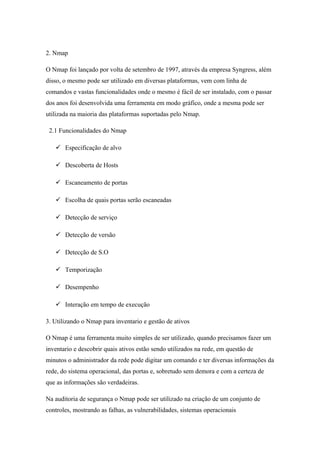 2. Nmap

O Nmap foi lançado por volta de setembro de 1997, através da empresa Syngress, além
disso, o mesmo pode ser utilizado em diversas plataformas, vem com linha de
comandos e vastas funcionalidades onde o mesmo é fácil de ser instalado, com o passar
dos anos foi desenvolvida uma ferramenta em modo gráfico, onde a mesma pode ser
utilizada na maioria das plataformas suportadas pelo Nmap.

 2.1 Funcionalidades do Nmap

    Especificação de alvo

    Descoberta de Hosts

    Escaneamento de portas

    Escolha de quais portas serão escaneadas

    Detecção de serviço

    Detecção de versão

    Detecção de S.O

    Temporização

    Desempenho

    Interação em tempo de execução

3. Utilizando o Nmap para inventario e gestão de ativos

O Nmap é uma ferramenta muito simples de ser utilizado, quando precisamos fazer um
inventario e descobrir quais ativos estão sendo utilizados na rede, em questão de
minutos o administrador da rede pode digitar um comando e ter diversas informações da
rede, do sistema operacional, das portas e, sobretudo sem demora e com a certeza de
que as informações são verdadeiras.

Na auditoria de segurança o Nmap pode ser utilizado na criação de um conjunto de
controles, mostrando as falhas, as vulnerabilidades, sistemas operacionais
 