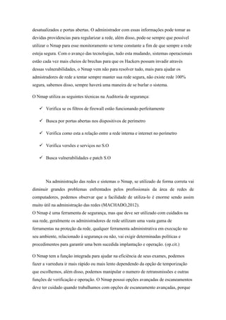 desatualizados e portas abertas. O administrador com essas informações pode tomar as
devidas providencias para regularizar a rede, além disso, pode-se sempre que possível
utilizar o Nmap para esse monitoramento se torne constante a fim de que sempre a rede
esteja segura. Com o avanço das tecnologias, tudo esta mudando, sistemas operacionais
estão cada vez mais cheios de brechas para que os Hackers possam invadir através
dessas vulnerabilidades, o Nmap vem não para resolver tudo, mais para ajudar os
admistradores de rede a tentar sempre manter sua rede segura, não existe rede 100%
segura, sabemos disso, sempre haverá uma maneira de se burlar o sistema.

O Nmap utiliza as seguintes técnicas na Auditoria de segurança:

    Verifica se os filtros de firewall estão funcionando perfeitamente

    Busca por portas abertas nos dispositivos de perímetro

    Verifica como esta a relação entre a rede interna e internet no perímetro

    Verifica versões e serviços no S.O

    Busca vulnerabilidades e patch S.O




       Na administração das redes e sistemas o Nmap, se utilizado de forma correta vai
diminuir grandes problemas enfrentados pelos profissionais da área de redes de
computadores, podemos observar que a facilidade de utiliza-lo é enorme sendo assim
muito útil na administração das redes (MACHADO,2012).
O Nmap é uma ferramenta de segurança, mas que deve ser utilizado com cuidados na
sua rede, geralmente os administradores de rede utilizam uma vasta gama de
ferramentas na proteção da rede, qualquer ferramenta administrativa em execução no
seu ambiente, relacionado à segurança ou não, vai exigir determinadas políticas e
procedimentos para garantir uma bem sucedida implantação e operação. (op.cit.)

O Nmap tem a função integrada para ajudar na eficiência de seus exames, podemos
fazer a varredura ir mais rápido ou mais lento dependendo da opção de temporização
que escolhemos, além disso, podemos manipular o numero de retransmissões e outras
funções de verificação e operação. O Nmap possui opções avançadas de escaneamentos
deve ter cuidado quando trabalhamos com opções de escaneamento avançadas, porque
 