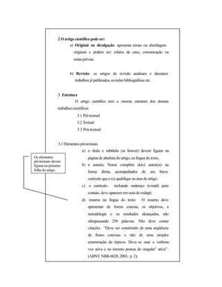 2 O artigo científico pode ser:
a) Original ou divulgação: apresenta temas ou abordagens
originais e podem ser: relatos de caso, comunicação ou
notas prévias.
b) Revisão: os artigos de revisão analisam e discutem
trabalhosjá publicados,revisões bibliográficas etc.
3 Estrutura
O artigo científico tem a mesma estrutura dos demais
trabalhoscientíficos:
3.1 Pré-textual
3.2 Textual
3.3 Pós-textual
3.1 Elementos pré-textuais
a) o título e subtítulo (se houver) devem figurar na
Os elementos
pré-textuais devem
figurar na primeira
folha do artigo.
página de abertura do artigo,na língua do texto;
b) a autoria: Nome completo do(s) autor(es) na
forma direta, acompanhados de um breve
currículoque o (s) qualifique na área do artigo;
c) o currículo: incluindo endereço (e-mail) para
contato, deve aparecer em nota de rodapé;
d) resumo na língua do texto: O resumo deve
apresentar de forma concisa, os objetivos, a
metodologia e os resultados alcançados, não
ultrapassando 250 palavras. Não deve conter
citações “Deve ser constituído de uma seqüência
de frases concisas e não de uma simples
enumeração de tópicos. Deve-se usar o verbona
voz ativa e na terceira pessoa do singular” ativa”.
(ABNT. NBR-6028,2003, p. 2);
 