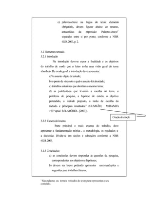 e) palavras-chave na língua do texto: elemento
obrigatório, devem figurar abaixo do resumo,
antecedidas da expressão: Palavras-chave
1
separadas entre si por ponto, conforme a NBR
6028,2003,p.2.
3.2 Elementos textuais
3.2.1 Introdução
Na introdução deve-se expor a finalidade e os objetivos
do trabalho de modo que o leitor tenha uma visão geral do tema
abordado. De modo geral, a introdução deve apresentar:
a)”o assunto objeto de estudo;
b) o pontode vista sobo qualo assunto foi abordado;
c) trabalhos anteriores que abordam o mesmo tema;
d) as justificativas que levaram a escolha do tema, o
problema de pesquisa, a hipótese de estudo, o objetivo
pretendido, o método proposto, a razão de escolha do
método e principais resultados.” (GUSMÃO; MIRANDA
1997 apud RELATÓRIO... [2003]).
Citação de citação
3.2.2 Desenvolvimento
Parte principal e mais extensa do trabalho, deve
apresentar a fundamentação teórica , a metodologia, os resultados e
a discussão. Divide-se em seções e subseções conforme a NBR
6024,2003.
3.2.3 Conclusões:
a) as conclusões devem responder às questões da pesquisa,
correspondentes aos objetivos e hipóteses;
b) devem ser breve podendo apresentar recomendações e
sugestões para trabalhos futuros;
1
São palavras ou termos retirados do texto para representar o seu
conteúdo.
 