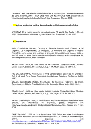 CADERNO BRASILEIRO DE ENSINO DE FÍSICA. Florianópolis: Universidade Federal
de Santa Catarina, 2008- . ISSN 2175-7941. DOI 10.5007/2175-7941. Disponível em:
https://periodicos.ufsc.br/index.php/fisica/index. Acesso em: 20 maio 2014.
• Artigo, seção e/ou matéria de publicação periódica em meio eletrônico
WINDOWS 98: o melhor caminho para atualização. PC World, São Paulo, n. 75, set.
1998. Disponível em: http://www.idg.com.br/abre.htm. Acesso em: 10 set. 1998.
• Legislação
Inclui Constituição, Decreto, Decreto-Lei, Emenda Constitucional, Emenda à Lei
Orgânica, Lei Complementar, Lei Delegada, Lei Ordinária, Lei Orgânica e Medida
Provisória, entre outros, em epígrafes e ementas demasiadamente longas, pode-se
suprimir parte do texto, desde que não seja alterado o sentido. A supressão deve ser
indicada por reticências, entre colchetes;
BRASIL. Lei nº 10.406, de 10 de janeiro de 2002. Institui o Código Civil. Diário Oficial da
União: seção 1, Brasília, DF, ano 139, n. 8, p. 1-74, 11 jan. 2002. PL 634/1975.
RIO GRANDE DO SUL. [Constituição (1989)]. Constituição do Estado do Rio Grande do
Sul. 4. ed. atual. Porto Alegre: Assembleia Legislativa do Estado do Rio Grande do Sul,
1995.
BRASIL. [Constituição (1988)]. Constituição da República Federativa do Brasil.
Organizado por Cláudio Brandão Oliveira. Rio de Janeiro: Roma Victor, 2002. 320 p.
BRASIL. Lei nº 10.406, de 10 de janeiro de 2002. Institui o Código Civil. Diário Oficial da
União: seção 1, Brasília, DF, ano 139, n. 8, p. 1-74, 11 jan. 2002. PL 634/1975.
BRASIL. [Constituição (1988)]. Constituição da República Federativa do Brasil de 1988.
Brasília, DF: Presidência da República, [2016]. Disponível em:
http://www.planalto.gov.br/ccivil_03/Constituicao/Constituiçao.htm. Acesso em: 1 jan.
2017
CURITIBA. Lei nº 12.092, de 21 de dezembro de 2006. Estima a receita e fixa a despesa
do município de Curitiba para o exercício financeiro de 2007. Curitiba: Câmara Municipal,
[2007]. Disponível em:
http://domino.cmc.pr.gov.br/contlei.nsf/98454e416897038b052568fc004fc180/e5df87
9ac6353e7f032572800061df72. Acesso em: 22 mar. 2017.
 