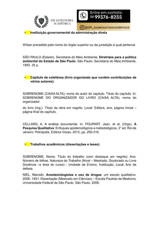 • Instituição governamental da administração direta
W3ser precedido pelo nome do órgão superior ou da jurisdição à qual pertence
SÃO PAULO (Estado). Secretaria do Meio Ambiente. Diretrizes para a política
ambiental do Estado de São Paulo. São Paulo: Secretaria do Meio Ambiente,
1993. 35 p.
• Capítulo de coletânea (livro organizado que contém contribuições de
vários autores):
SOBRENOME (CAIXA ALTA), nome do autor do capítulo. Título do capítulo. In:
SOBRENOME DO ORGANIZADOR DO LIVRO (CAIXA ALTA), nome do
organizador
do livro (org.). Título da obra em negrito. Local: Editora, ano, página inicial –
página final do capítulo.
CELLARD, A. A análise documental. In: POUPART, Jean. et al. (Orgs). A
Pesquisa Qualitativa: Enfoques epistemológicos e metodológicos, 3° ed. Rio de
Janeiro: Petrópolis, Editora Vozes, 2012, pp. 295-316.
• Trabalhos acadêmicos (dissertações e teses):
SOBRENOME, Nome. Título do trabalho (com destaque em negrito). Ano.
Número de folhas. Natureza do Trabalho (Nível – Mestrado, Doutorado ou Livre
Docência –e área do curso) - Unidade de Ensino, Instituição, Local, Ano de
defesa.
NIEL, Marcelo. Anestesiologistas e uso de drogas: um estudo qualitativo.
2006. 149 f. Dissertação (Mestrado em Ciências) – Escola Paulista de Medicina,
Universidade Federal de São Paulo, São Paulo, 2006.
 