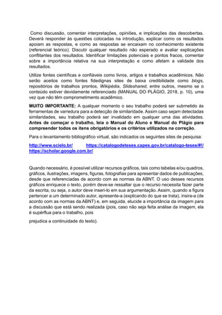 Como discussão, comentar interpretações, opiniões, e implicações das descobertas.
Deverá responder às questões colocadas na introdução, explicar como os resultados
apoiam as respostas, e como as respostas se encaixam no conhecimento existente
(referencial teórico). Discutir qualquer resultado não esperado e avaliar explicações
conflitantes dos resultados. Identificar limitações potenciais e pontos fracos, comentar
sobre a importância relativa na sua interpretação e como afetam a validade dos
resultados.
Utilize fontes científicas e confiáveis como livros, artigos e trabalhos acadêmicos. Não
serão aceitos como fontes fidedignas sites de baixa credibilidade como blogs,
repositórios de trabalhos prontos, Wikipédia, Slideshared, entre outros, mesmo se o
conteúdo estiver devidamente referenciado (MANUAL DO PLÁGIO, 2018, p. 10), uma
vez que não têm comprometimento acadêmico.
MUITO IMPORTANTE: A qualquer momento o seu trabalho poderá ser submetido às
ferramentas de varredura para a detecção de similaridade. Assim caso sejam detectadas
similaridades, seu trabalho poderá ser invalidado em qualquer uma das atividades.
Antes de começar o trabalho, leia o Manual do Aluno e Manual do Plágio para
compreender todos os itens obrigatórios e os critérios utilizados na correção.
Para o levantamento bibliográfico virtual, são indicados os seguintes sites de pesquisa:
http://www.scielo.br/ https://catalogodeteses.capes.gov.br/catalogo-teses/#!/
https://scholar.google.com.br/
Quando necessário, é possível utilizar recursos gráficos, tais como tabelas e/ou quadros,
gráficos, ilustrações, imagens, figuras, fotografias para apresentar dados de publicações,
desde que referenciadas de acordo com as normas da ABNT. O uso desses recursos
gráficos enriquece o texto, porém deve-se ressaltar que o recurso necessita fazer parte
da escrita, ou seja, o autor deve inseri-lo em sua argumentação. Assim, quando a figura
pertencer a um determinado autor, apresente-a (explicando do que se trata), insira-a (de
acordo com as normas da ABNT) e, em seguida, elucide a importância da imagem para
a discussão que está sendo realizada (pois, caso não seja feita análise da imagem, ela
é supérflua para o trabalho, pois
prejudica a continuidade do texto).
 