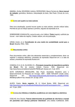 AMARAL, Emília; SEVERINO, Antônio; PATROCÍNIO, Mauro Ferreira do. Novo manual
de redação: gramática, literatura, interpretação de texto. São Paulo: Círculo do Livro,
1995.
• Livro com quatro ou mais autores
Pela nova atualização, quando houver quatro ou mais autores, convém indicar todos.
Permite-se que se indique apenas o primeiro, seguido da expressão et al.
SOBRENOME (CAIXAALTA), nome do autor. et al. (itálico). Título (negrito): subtítulo (se
houver – sem realce de negrito). Cidade: editora, ano de publicação.
URANI, André. et al. Constituição de uma matriz de contabilidade social para o
Brasil. Brasília: IPEA, 1994.
• Documentos online
Para documentos online, além dos elementos essenciais e complementares, deve- se
registrar o endereço eletrônico, precedido da expressão Disponível em: e a data de
acesso, precedida da expressão Acesso em:
CONSOLI, R. A. G. B.; OLIVEIRA, R. L. Principais mosquitos de importância sanitária
no Brasil. Rio de Janeiro: Editora Fiocruz, 1994. Disponível em:
http://www.fiocruz.br/editora/media/05-PMISB.pdf. Acesso em: 4 set. 2019.
ACTA CIRÚRGICA BRASILEIRA. São Paulo: Sociedade Brasileira para o
Desenvolvimento da Pesquisa em Cirurgia, 1997- . ISSN 1678-2674 versão online.
Disponível em: http://www.scielo.br/scielo.php?script=sci_serial&pid=0102-
8650&lng=pt&nrm=iso. Acesso em: 22 ago. 2019.
ALVES, Castro. Navio negreiro. [S. l.]: Virtual Books, 2000. Disponível em:
http://www.terra.com.br/virtualbooks/freebook/port/Lport2/navionegreiro.htm. Acesso
em: 10 jan. 2002.
• Livros e/ou folhetos e trabalhos acadêmicos em meio digital ou eletrônico
COELHO, Ana Cláudia. Fatores determinantes de qualidade de vida física e mental
em pacientes com doença pulmonar intersticial: uma análise multifatorial. 2009.
 