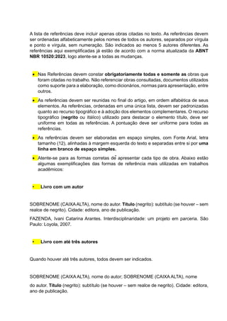 A lista de referências deve incluir apenas obras citadas no texto. As referências devem
ser ordenadas alfabeticamente pelos nomes de todos os autores, separados por vírgula
e ponto e vírgula, sem numeração. São indicados ao menos 5 autores diferentes. As
referências aqui exemplificadas já estão de acordo com a norma atualizada da ABNT
NBR 10520:2023, logo atente-se a todas as mudanças.
 Nas Referências devem constar obrigatoriamente todas e somente as obras que
foram citadas no trabalho. Não referenciar obras consultadas, documentos utilizados
como suporte para a elaboração, como dicionários, normas para apresentação, entre
outros.
 As referências devem ser reunidas no final do artigo, em ordem alfabética de seus
elementos. As referências, ordenadas em uma única lista, devem ser padronizadas
quanto ao recurso tipográfico e à adoção dos elementos complementares. O recurso
tipográfico (negrito ou Itálico) utilizado para destacar o elemento título, deve ser
uniforme em todas as referências. A pontuação deve ser uniforme para todas as
referências.
 As referências devem ser elaboradas em espaço simples, com Fonte Arial, letra
tamanho (12), alinhadas à margem esquerda do texto e separadas entre si por uma
linha em branco de espaço simples.
 Atente-se para as formas corretas de apresentar cada tipo de obra. Abaixo estão
algumas exemplificações das formas de referência mais utilizadas em trabalhos
acadêmicos:
• Livro com um autor
SOBRENOME (CAIXAALTA), nome do autor. Título (negrito): subtítulo (se houver – sem
realce de negrito). Cidade: editora, ano de publicação.
FAZENDA, Ivani Catarina Arantes. Interdisciplinaridade: um projeto em parceria. São
Paulo: Loyola, 2007.
• Livro com até três autores
Quando houver até três autores, todos devem ser indicados.
SOBRENOME (CAIXA ALTA), nome do autor; SOBRENOME (CAIXA ALTA), nome
do autor. Título (negrito): subtítulo (se houver – sem realce de negrito). Cidade: editora,
ano de publicação.
 