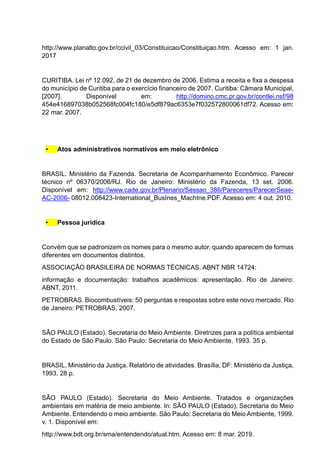 http://www.planalto.gov.br/ccivil_03/Constituicao/Constituiçao.htm. Acesso em: 1 jan.
2017
CURITIBA. Lei nº 12.092, de 21 de dezembro de 2006. Estima a receita e fixa a despesa
do município de Curitiba para o exercício financeiro de 2007. Curitiba: Câmara Municipal,
[2007]. Disponível em: http://domino.cmc.pr.gov.br/contlei.nsf/98
454e416897038b052568fc004fc180/e5df879ac6353e7f032572800061df72. Acesso em:
22 mar. 2007.
• Atos administrativos normativos em meio eletrônico
BRASIL. Ministério da Fazenda. Secretaria de Acompanhamento Econômico. Parecer
técnico nº 06370/2006/RJ. Rio de Janeiro: Ministério da Fazenda, 13 set. 2006.
Disponível em: http://www.cade.gov.br/Plenario/Sessao_386/Pareceres/ParecerSeae-
AC-2006- 08012.008423-International_BusInes_MachIne.PDF. Acesso em: 4 out. 2010.
• Pessoa jurídica
Convém que se padronizem os nomes para o mesmo autor, quando aparecem de formas
diferentes em documentos distintos.
ASSOCIAÇÃO BRASILEIRA DE NORMAS TÉCNICAS. ABNT NBR 14724:
informação e documentação: trabalhos acadêmicos: apresentação. Rio de Janeiro:
ABNT, 2011.
PETROBRAS. Biocombustíveis: 50 perguntas e respostas sobre este novo mercado. Rio
de Janeiro: PETROBRAS, 2007.
SÃO PAULO (Estado). Secretaria do Meio Ambiente. Diretrizes para a política ambiental
do Estado de São Paulo. São Paulo: Secretaria do Meio Ambiente, 1993. 35 p.
BRASIL. Ministério da Justiça. Relatório de atividades. Brasília, DF: Ministério da Justiça,
1993. 28 p.
SÃO PAULO (Estado). Secretaria do Meio Ambiente. Tratados e organizações
ambientais em matéria de meio ambiente. In: SÃO PAULO (Estado). Secretaria do Meio
Ambiente. Entendendo o meio ambiente. São Paulo: Secretaria do Meio Ambiente, 1999.
v. 1. Disponível em:
http://www.bdt.org.br/sma/entendendo/atual.htm. Acesso em: 8 mar. 2019.
 
