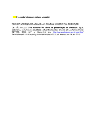 • Pessoa jurídica com mais de um autor
AGÊNCIA NACIONAL DE ÁGUA (Brasil); COMPANHIA AMBIENTAL DO ESTADO
DE SÃO PAULO. Guia nacional de coleta de preservação de amostras: água,
sedimento, comunidades aquáticas e efluentes líquidas. Brasília, DF: ANA; São Paulo:
CETESB, 2011. 327 p. Disponível em: http://www.cetesb.sp.gpv.br/userfiles/
file/laboratórios publicações/guia-nacional-coleta-2012.pdf. Acesso em: 26 fev. 2015
 