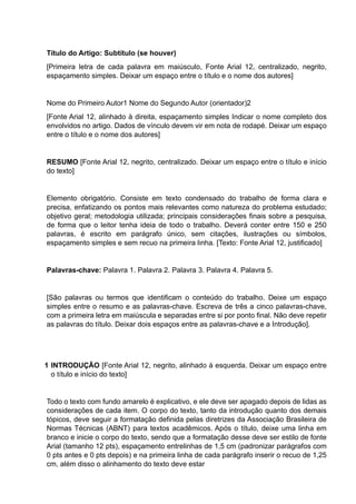 Título do Artigo: Subtítulo (se houver)
[Primeira letra de cada palavra em maiúsculo, Fonte Arial 12, centralizado, negrito,
espaçamento simples. Deixar um espaço entre o título e o nome dos autores]
Nome do Primeiro Autor1 Nome do Segundo Autor (orientador)2
[Fonte Arial 12, alinhado à direita, espaçamento simples Indicar o nome completo dos
envolvidos no artigo. Dados de vínculo devem vir em nota de rodapé. Deixar um espaço
entre o título e o nome dos autores]
RESUMO [Fonte Arial 12, negrito, centralizado. Deixar um espaço entre o título e início
do texto]
Elemento obrigatório. Consiste em texto condensado do trabalho de forma clara e
precisa, enfatizando os pontos mais relevantes como natureza do problema estudado;
objetivo geral; metodologia utilizada; principais considerações finais sobre a pesquisa,
de forma que o leitor tenha ideia de todo o trabalho. Deverá conter entre 150 e 250
palavras, é escrito em parágrafo único, sem citações, ilustrações ou símbolos,
espaçamento simples e sem recuo na primeira linha. [Texto: Fonte Arial 12, justificado]
Palavras-chave: Palavra 1. Palavra 2. Palavra 3. Palavra 4. Palavra 5.
[São palavras ou termos que identificam o conteúdo do trabalho. Deixe um espaço
simples entre o resumo e as palavras-chave. Escreva de três a cinco palavras-chave,
com a primeira letra em maiúscula e separadas entre si por ponto final. Não deve repetir
as palavras do título. Deixar dois espaços entre as palavras-chave e a Introdução].
1 INTRODUÇÃO [Fonte Arial 12, negrito, alinhado à esquerda. Deixar um espaço entre
o título e início do texto]
Todo o texto com fundo amarelo é explicativo, e ele deve ser apagado depois de lidas as
considerações de cada item. O corpo do texto, tanto da introdução quanto dos demais
tópicos, deve seguir a formatação definida pelas diretrizes da Associação Brasileira de
Normas Técnicas (ABNT) para textos acadêmicos. Após o título, deixe uma linha em
branco e inicie o corpo do texto, sendo que a formatação desse deve ser estilo de fonte
Arial (tamanho 12 pts), espaçamento entrelinhas de 1,5 cm (padronizar parágrafos com
0 pts antes e 0 pts depois) e na primeira linha de cada parágrafo inserir o recuo de 1,25
cm, além disso o alinhamento do texto deve estar
 
