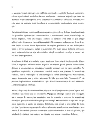 3
os gestores buscam resolver esse problema, ampliando o controle, buscando gerenciar a
cultura organizacional ou ainda colocando a culpa nos executantes, alegando que esses são
incapazes de colocar em prática o que foi formulado. Entretanto, o verdadeiro problema pode
estar além: na separação entre formulação e implementação, na dissociação entre pensar e
agir.
Durante muito tempo compreendido como um processo top-down, definido formalmente pela
alta gerência e repassado para os demais níveis, o planeamento é visto e praticado hoje, em
muitas empresas, como um processo contínuo de reflexão sobre onde se quer chegar
(objectivos) e de como se chegará lá (estratégia). Nesses casos, o planeamento deixa de ser
uma função exclusiva de um departamento da empresa, passando a ser uma atribuição de
todos os níveis (estratégico, táctico e operacional). Por outro lado, a distância entre esses
níveis também diminui, ou seja, a formulação e a implementação da estratégia se tornam cada
vez mais interdependentes.
Actualmente é difícil a formulação ocorrer totalmente dissociada da implementação. Muitas
vezes, é no próprio desenvolvimento da gestão da empresa que os gestores e suas equipes
definem e implementam as estratégias, buscando aprender com os erros cometidos. No
quotidiano empresarial, o planeamento constitui também um processo de aprendizado
contínuo, onde a formulação e a implementação se tornam indistinguíveis. Nesse sentido,
parece fundamental que o gestor seja capaz de lidar com esse lado “ imprevisível” do
processo de planeamento, sendo flexível e capaz de realizar as mudanças de curso necessárias
à implementação da estratégia.
Assim, é importante levar em consideração que as estratégias podem surgir dos lugares mais
estranhos e de pessoas que não se esperava. O papel da liderança, segundo esta concepção,
não é apenas de preconceber estratégias, mas de gerenciar o processo de aprendizado
estratégico, pelo qual novas estratégias podem emergir. O Planeamento é hoje mais do que
nunca necessário à gestão da empresa. Entretanto, para colocá-lo em prática de forma
efectiva, é preciso que o gestor conheça bem cada um de seus elementos, suas funções e seus
limites. É fundamental que saiba utilizar bem os seus instrumentos e, mais do que tudo, que
seja flexível o bastante para perceber que planejar nem sempre é o contrário de fazer.
 
