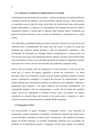 4
1.2. Avaliação de resultados da implementação de estratégia.
O pensamento actual da maioria dos executivos - aqueles que detentores de grande poder para
a tomada de decisão nas empresas - não coloca de lado o passado. Ou seja, o olhar atento para
as experiências que ao longo do tempo foram fontes de transformação tanto positivamente
quanto negativamente, os impactos e as consequências das mudanças dos diversos cenários
económicos, políticos e sociais onde as empresas estão inseridas ainda é considerado por
gestores de muitas instituições como rica fonte de informações e comparações com o actual
cenário.
Tais informações constituem também um material muito útil, tornando-se de certa forma uma
ferramenta para o desdobramento das acções que irão nortear a criação do escopo das
estratégias das empresas, quando passamos a falar em planeamento estratégico e mais
precisamente da formulação da estratégia. Reunir estrategicamente as pessoas-chave em
torno de uma mesa numa sala fechada para discutir, planear e levantar exaustivamente todas
essas informações, de facto, é uma actividade que apesar de cansativa e desgastante, essencial
para traçar novos rumos à luz dos novos desafios que perpassam o campo das ideias.
Porém, toda essa filosofia, todo este afloramento da teoria colocada a serviço de um bem
maior que é o sucesso da empresa, garantindo o retorno aos stakeholders e às outras
principais fontes de investimentos, podem acarretar grandes problemas quando se discute
apenas o planeamento estratégico e se esquece dos processos de implementação. Alguns
estudos apontam que o percentual de empresas que definem as suas estratégias e elaboram o
planeamento para atingirem o seu macro ambiente vem crescendo continuamente. Em
contrapartida, quando se fala em implementação, o cenário não nos parece tão agradável
quanto deveria ser. Implementar a estratégia torna-se, então, um pesadelo nas grandes
corporações na constante busca pelo sucesso ou até mesmo para se manterem no status,
conforme na qual se encontram perante a competitividade do mercado.
1.3. Integração Vertical
Em microeconomia ou gestão estratégica, a integração vertical é uma concepção da
organização e controle empresarial. Companhias verticalmente integradas são unidas através
de uma hierarquia e partilham um dono comum. Normalmente, cada membro da hierarquia
produz um produto diferente e os produtos combinados satisfazem uma necessidade. Na
produção de um determinado produto, a integração vertical ocorre quando uma empresa,
 