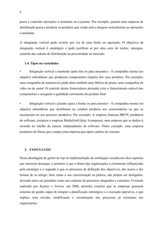 5
passa a controlar operações a montante ou a jusante. Por exemplo, quando uma empresa de
distribuição passa a produzir os produtos que vende está a integrar verticalmente as operações
a montante.
A integração vertical pode ocorrer por via de uma fusão ou aquisição. O objectivo da
integração vertical é estratégico e pode justificar se por uma serie de razões: sinergias,
controlo das cadeias de distribuição ou proximidade ao mercado.
1.4. Tipos ou variedades
• Integração vertical a montante (para trás ou para nascente) - A companhia monta (ou
adquire) subsidiárias que produzem componentes (inputs) dos seus produtos. Por exemplo,
uma companhia de automóveis pode deter também uma fábrica de pneus, uma companhia de
vidro ou de metal. O controle destes fornecedores pretende criar o fornecimento estável dos
componentes e assegurar a qualidade consistente do produto final.
• Integração vertical a jusante (para a frente ou para poente) - A companhia monta (ou
adquire) subsidiárias que distribuem ou vendem produtos aos consumidores ou que os
incorporam no seu processo produtivo. Por exemplo: A empresa francesa BRVP, produtora
de software, comprou a empresa MediaGold (hoje Avanquest), uma empresa que se dedica à
revenda no retalho de marcas independentes de software. Outro exemplo: uma empresa
produtora de filmes que compra uma empresa que opera cadeias de cinemas.
2. CONCLUSÃO
Nesta abordagem de gestor do top na implementação de estratégias ressalta-nos dois aspectos
que merecem destaque: o primeiro é que o futuro das organizações é claramente influenciado
pela estratégia e o segundo é que os processos de definição dos objectivos, dos meios e das
formas de os atingir, bem como a sua concretização na prática, não podem ser desligados,
devendo antes ser pensados como um conjunto de processos integrados e coerentes. O estudo
realizado por Kaplan e Norton, em 2006, permitiu concluir que as empresas possuem
sistemas de gestão capaz de integrar a planificação estratégica e a execução operativa, o que
implica uma revisão, modificação e coordenação nos processos já existentes nas
organizações.
 