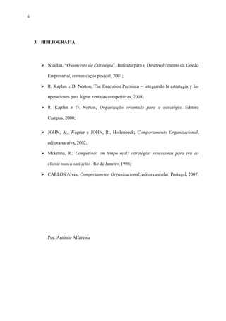 6
3. BIBLIOGRAFIA
 Nicolau, “O conceito de Estratégia”. Instituto para o Desenvolvimento da Gestão
Empresarial, comunicação pessoal, 2001;
 R. Kaplan e D. Norton, The Execution Premium – integrando la estrategia y las
operaciones para lograr ventajas competitivas, 2008;
 R. Kaplan e D. Norton, Organização orientada para a estratégia. Editora
Campus, 2000;
 JOHN, A., Wagner e JOHN, R., Hollenbeck; Comportamento Organizacional,
editora saraiva, 2002;
 Mckenna, R.; Competindo em tempo real: estratégias vencedoras para era do
cliente nunca satisfeito. Rio de Janeiro, 1998;
 CARLOS Alves; Comportamento Organizacional, editora escolar, Portugal, 2007.
Por: António Alfazema
 