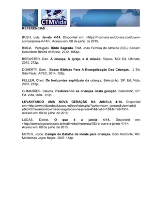 REFERÊNCIAS
BUSH, Luís. Janela 4-14. Disponível em: <https://ricomass.wordpress.com/quem-
somos/janela-4-14/>. Acesso em: 08 de junho de 2015.
BIBLIA. Português. Bíblia Sagrada. Trad. João Ferreira de Almeida (R.C). Barueri:
Sociedade Bíblica do Brasil, 2012. 1664p.
BREWSTER, Dan. A criança, A igreja, e A missão. Viçosa, MG: Ed. Ultimato,
2015. 272p.
DOHERTY, Sam. Bases Bíblicas Para A Evangelização Das Crianças. 2 Ed.
São Paulo: APEC, 2014. 128p.
FULLER, Cheri. Os horizontes espirituais da criança. Belenzinho, SP: Ed. Vida,
2003. 272p.
GUIMARÃES, Claudia. Pastoreando as crianças desta geração. Belenzinho, SP:
Ed. Vida, 2004. 120p.
LEVANTANDO UMA NOVA GERAÇÃO NA JANELA 4-14. Disponível
em:<http://www.infowebsolucoes.net/jmn/index.php?option=com_content&view=articl
e&id=37:levantando-uma-nova-geracao-na-janela-414&catid=18&Itemid=195>.
Acesso em: 08 de junho de 2015.
LUCAS, Daniel. O que é a janela 4-14. Disponível em:
<http://www.sibgoiania.com.br/multimidia/imprensa/183-o-que-e-a-janela-414>.
Acesso em: 08 de junho de 2015.
MEYER, Joyce. Campo de Batalha da mente para crianças. Belo Horizonte, MG:
Ministérios Joyce Meyer, 2007. 184p.
 
