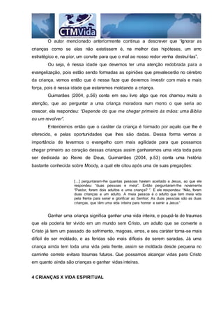 O autor mencionado anteriormente continua a descrever que “Ignorar as
crianças como se elas não existissem é, na melhor das hipóteses, um erro
estratégico e, na pior, um convite para que o mal ao nosso redor venha destruí-las”.
Ou seja, é nessa idade que devemos ter uma atenção redobrada para a
evangelização, pois estão sendo formadas as opiniões que prevalecerão no cérebro
da criança, vemos então que é nessa faze que devemos investir com mais e mais
força, pois é nessa idade que estaremos moldando a criança.
Guimarães (2004, p.56) conta em seu livro algo que nos chamou muito a
atenção, que ao perguntar a uma criança moradora num morro o que seria ao
crescer, ela respondeu: “Depende do que me chegar primeiro às mãos: uma Bíblia
ou um revolver”.
Entendemos então que o caráter da criança é formado por aquilo que lhe é
oferecido, e pelas oportunidades que lhes são dadas. Dessa forma vemos a
importância de levarmos o evangelho com mais agilidade para que possamos
chegar primeiro ao coração dessas crianças assim ganharemos uma vida toda para
ser dedicada ao Reino de Deus, Guimarrães (2004, p.53) conta uma história
bastante conhecida sobre Moody, a qual ele citou após uma de suas pregações:
[...] perguntaram-lhe quantas pessoas haviam aceitado a Jesus, ao que ele
respondeu: “duas pessoas e meia”. Então perguntaram-lhe novamente
“Pastor, foram dois adultos e uma criança? ”. E ele respondeu: “Não, foram
duas crianças e um adulto. A meia pessoa é o adulto que tem meia vida
pela frente para servir e glorificar ao Senhor; As duas pessoas são as duas
crianças, que têm uma vida inteira para honrar e servir a Jesus”.
Ganhar uma criança significa ganhar uma vida inteira, e poupá-la de traumas
que ela poderia ter vivido em um mundo sem Cristo, um adulto que se converte a
Cristo já tem um passado de sofrimento, magoas, erros, e seu caráter torna-se mais
difícil de ser moldado, e as feridas são mais difíceis de serem saradas. Já uma
criança ainda tem toda uma vida pela frente, assim se moldada desde pequena no
caminho correto evitara traumas futuros. Que possamos alcançar vidas para Cristo
em quanto ainda são crianças e ganhar vidas inteiras.
4 CRIANÇAS X VIDA ESPIRITUAL
 