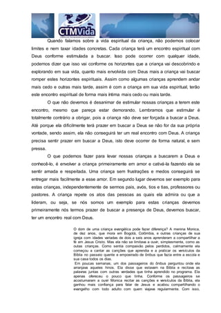 Quando falamos sobre a vida espiritual da criança, não podemos colocar
limites e nem taxar idades concretas. Cada criança terá um encontro espiritual com
Deus conforme estimulada a buscar. Isso pode ocorrer com qualquer idade,
podemos dizer que isso vai conforme os horizontes que a criança vai descobrindo e
explorando em sua vida, quanto mais envolvida com Deus mais a criança vai buscar
romper estes horizontes espirituais. Assim como algumas crianças aprendem andar
mais cedo e outras mais tarde, assim é com a criança em sua vida espiritual, terão
este encontro espiritual de forma mais íntima mais cedo ou mais tarde.
O que não devemos é desanimar de estimular nossas crianças a terem este
encontro, mesmo que pareça estar demorando. Lembramos que estimular é
totalmente contrário a obrigar, pois a criança não deve ser forçada a buscar a Deus.
Até porque ela dificilmente terá prazer em buscar a Deus se não for da sua própria
vontade, sendo assim, ela não conseguirá ter um real encontro com Deus. A criança
precisa sentir prazer em buscar a Deus, isto deve ocorrer de forma natural, e sem
pressa.
O que podemos fazer para levar nossas crianças a buscarem a Deus e
conhecê-lo, é envolver a criança primeiramente em amor e cativá-la fazendo ela se
sentir amada e respeitada. Uma criança sem frustrações e medos conseguirá se
entregar mais facilmente a esse amor. Em segundo lugar devemos ser exemplo para
estas crianças, independentemente de sermos pais, avós, tios e tias, professores ou
pastores. A criança repete os atos das pessoas as quais ela admira ou que a
lideram, ou seja, se nós somos um exemplo para estas crianças devemos
primeiramente nós termos prazer de buscar a presença de Deus, devemos buscar,
ter um encontro real com Deus.
O dom de uma criança evangélica pode fazer diferença? A menina Monica,
de dez anos, que mora em Bogotá, Colômbia, e outras crianças de sua
igreja com idades variadas de dois a seis anos aprenderam a compartilhar a
fé em Jesus Cristo. Mas ela não se limitava a ouvir, simplesmente, como as
outas crianças. Como sentia compaixão pelos perdidos, calmamente ela
começou a cantar as canções que aprendia e a praticar os versículos da
Bíblia no passeio quente e empoeirado de ônibus que fazia entre a escola e
sua casa todos os dias.
Em poucas semanas, um dos passageiros do ônibus perguntou onde ela
arranjava aqueles hinos. Ela disse que estavam na Bíblia e recitava as
palavras juntas com outras verdades que tinha aprendido no programa. Ela
apenas ofereceu o pouco que tinha. Conforme os passageiros se
acostumaram a ouvir Monica recitar as canções e versículos da Bíblia, ela
ganhou mais confiança para falar de Jesus e acabou compartilhando o
evangelho com todo adulto com quem viajava regularmente. Com isso,
 