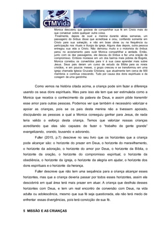 Monica descobriu que gostava de compartilhar sua fé em Cristo mais do
que conversar sobre qualquer outra coisa.
Finalmente, depois de ouvir a menina durante várias semanas, um
passageiro do ônibus disse que acreditava e orou, confiando somente em
Cristo para sua salvação, e não em boas obras ou na frequência ou
participação nos rituais e liturgia da igreja. Alguns dias depois, outra pessoa
entregou sua vida a Cristo. Não demorou muito e o motorista do ônibus
parou no acostamento para ouvir Monica compartilhar a verdade. Então,
junto com os dez passageiros, ele desceu do ônibus e fez uma oração de
compromisso. Embora morasse em um dos bairros mais pobres de Bogotá,
Monica convidou os convertidos para ir à sua casa aprender mais sobre
Jesus. Seus pais deram um curso de estudo da Bíblia para os novos
cristãos, e em poucos meses, o grupo cresceu e se transformou em uma
igreja chamada Iglesia Cruzada Cristiana, que atualmente tem cerca de 500
membros e continua crescendo. Tudo por causa dos dons espirituais e da
coragem de uma garotinha.
Como vemos na história citada acima, a criança pode sim fazer a diferença
usando os seus dons espirituais. Mas para isso ela tem que ser estimulada como a
Monica que recebia o conhecimento da palavra de Deus, e assim pôde transmitir
esse amor para outras pessoas. Podemos ver que também é necessário valorizar e
apoiar as crianças, pois se os pais desta menina não a tivessem apoiado,
discipulando as pessoas a qual a Monica conseguiu ganhar para Jesus, de nada
teria valido o esforço desta criança. Temos que valorizar nossas crianças
acreditando que elas são capazes de fazer o “trabalho de gente grande”
evangelizando, orando, louvando e adorando.
Fuller (2015, p.7) descreve no seu livro que os horizontes que a criança
pode alcançar são: o horizonte do prazer em Deus, o horizonte do maravilhamento,
o horizonte da adoração, o horizonte do amor por Deus, o horizonte da Bíblia, o
horizonte da oração, o horizonte do compromisso espiritual, o horizonte da
obediência, o horizonte da igreja, o horizonte da alegria em ajudar, o horizonte dos
dons espirituais e o horizonte da herança.
Fuller descreve que não tem uma sequência para a criança alcançar esses
horizontes, mas que a criança deveria passar por todos esses horizontes, assim ela
descobrirá em qual área terá mais prazer em atuar. A criança que desfruta desses
horizontes com Deus, e tem um real encontro de conversão com Deus, na vida
adulta ou adolescência, mesmo que sua fé seja questionada, ela não terá medo de
enfrentar essas divergências, pois terá convicção de sua fé.
5 MISSÃO E AS CRIANÇAS
 