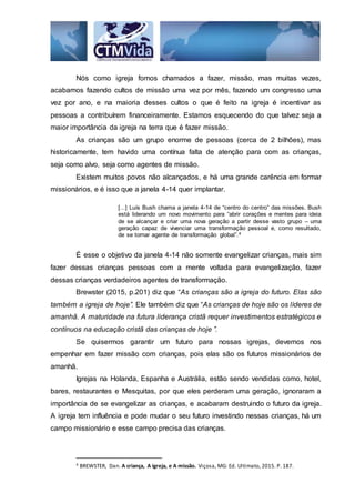 Nós como igreja fomos chamados a fazer, missão, mas muitas vezes,
acabamos fazendo cultos de missão uma vez por mês, fazendo um congresso uma
vez por ano, e na maioria desses cultos o que é feito na igreja é incentivar as
pessoas a contribuírem financeiramente. Estamos esquecendo do que talvez seja a
maior importância da igreja na terra que é fazer missão.
As crianças são um grupo enorme de pessoas (cerca de 2 bilhões), mas
historicamente, tem havido uma contínua falta de atenção para com as crianças,
seja como alvo, seja como agentes de missão.
Existem muitos povos não alcançados, e há uma grande carência em formar
missionários, e é isso que a janela 4-14 quer implantar.
[...] Luís Bush chama a janela 4-14 de “centro do centro” das missões. Bush
está liderando um novo movimento para “abrir corações e mentes para ideia
de se alcançar e criar uma nova geração a partir desse vasto grupo – uma
geração capaz de vivenciar uma transformação pessoal e, como resultado,
de se tornar agente de transformação global”.4
É esse o objetivo da janela 4-14 não somente evangelizar crianças, mais sim
fazer dessas crianças pessoas com a mente voltada para evangelização, fazer
dessas crianças verdadeiros agentes de transformação.
Brewster (2015, p.201) diz que “As crianças são a igreja do futuro. Elas são
também a igreja de hoje”. Ele também diz que “As crianças de hoje são os líderes de
amanhã. A maturidade na futura liderança cristã requer investimentos estratégicos e
contínuos na educação cristã das crianças de hoje ”.
Se quisermos garantir um futuro para nossas igrejas, devemos nos
empenhar em fazer missão com crianças, pois elas são os futuros missionários de
amanhã.
Igrejas na Holanda, Espanha e Austrália, estão sendo vendidas como, hotel,
bares, restaurantes e Mesquitas, por que eles perderam uma geração, ignoraram a
importância de se evangelizar as crianças, e acabaram destruindo o futuro da igreja.
A igreja tem influência e pode mudar o seu futuro investindo nessas crianças, há um
campo missionário e esse campo precisa das crianças.
4 BREWSTER, Dan. A criança, A igreja, e A missão. Viçosa, MG: Ed. Ultimato, 2015. P. 187.
 