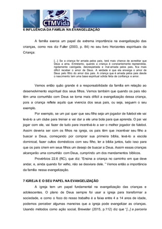 6 INFLUÊNCIA DA FAMÍLIA NA EVANGELIZAÇÃO
A família exerce um papel de extrema importância na evangelização das
crianças, como nos diz Fuller (2003, p. 84) no seu livro Horizontes espirituais da
Criança:
[...] Se a criança for amada pelos pais, terá mais chance de acreditar que
Deus a ama. Entretanto, quando a criança é constantemente repreendida,
rigidamente castigada, desrespeitada e mal-amada pelos pais, fica mais
difícil receber o amor de Deus. A verdade é que ela enxerga o amor de
Deus pelo filtro do amor dos pais. A criança que é amada pelos pais desde
o nascimento tem uma base espiritual sólida feita de confiança e amor.
Vemos então quão grande é a responsabilidade da família em relação ao
desenvolvimento espiritual dos seus filhos. Vemos também que quando os pais não
têm uma comunhão com Deus se torna mais difícil a evangelização dessa criança,
pois a criança reflete aquilo que vivencia dos seus pais, ou seja, seguem o seu
exemplo.
Por exemplo, se um pai quer que seu filho seja um jogador de futebol ele vai
levá-lo a um clube para treinar e vai dar a ele uma bola para que aprenda. O pai vai
jogar com ele, vai fazer de tudo para incentivá-lo a ser o melhor jogador de futebol.
Assim deveria ser com os filhos na igreja, os pais têm que incentivar seu filho a
buscar a Deus, começando por comprar sua primeira bíblia, levá-lo a escola
dominical, fazer cultos domésticos com seu filho, ler a bíblia juntos, tudo isso para
que os pais criem em seus filhos um desejo de buscar a Deus. Assim essas crianças
alcançarão uma comunhão com Deus, cumprindo um dos mandamentos bíblicos.
Provérbios 22.6 (RC), que diz: “Ensina a criança no caminho em que deve
andar, e, ainda quando for velho, não se desviara dele. ” Vemos então a importância
da família nessa evangelização.
7 IGREJA E O SEU PAPEL NA EVANGELIZAÇÃO
A igreja tem um papel fundamental na evangelização das crianças e
adolescentes. O plano de Deus sempre foi usar a igreja para transformar a
sociedade, e como o foco do nosso trabalho é a faixa entre 4 a 14 anos de idade,
podemos perceber algumas maneiras que a igreja pode evangelizar as crianças.
Usando métodos como ação social, Brewster (2015, p.112) diz que “[...] a parceria
 