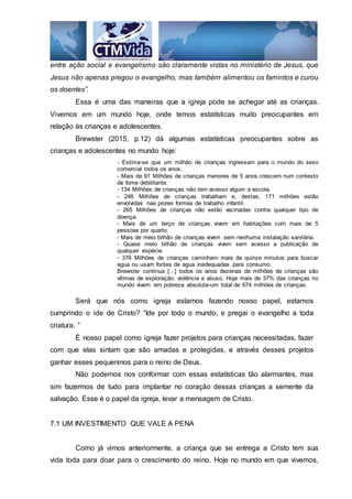 entre ação social e evangelismo são claramente vistas no ministério de Jesus, que
Jesus não apenas pregou o evangelho, mas também alimentou os famintos e curou
os doentes”.
Essa é uma das maneiras que a igreja pode se achegar até as crianças.
Vivemos em um mundo hoje, onde temos estatísticas muito preocupantes em
relação às crianças e adolescentes.
Brewster (2015, p.12) dá algumas estatísticas preocupantes sobre as
crianças e adolescentes no mundo hoje:
- Estima-se que um milhão de crianças ingressam para o mundo do sexo
comercial todos os anos.
- Mais de 91 Milhões de crianças menores de 5 anos crescem num contexto
de fome debilitante.
- 134 Milhões de crianças não tem acesso algum a escola.
- 246 Milhões de crianças trabalham e, destas, 171 milhões estão
envolvidas nas piores formas de trabalho infantil.
- 265 Milhões de crianças não estão vacinadas contra qualquer tipo de
doença.
- Mais de um terço de crianças vivem em habitações com mais de 5
pessoas por quarto.
- Mais de meio bilhão de crianças vivem sem nenhuma instalação sanitária.
- Quase meio bilhão de crianças vivem sem acesso a publicação de
qualquer espécie.
- 376 Milhões de crianças caminham mais de quinze minutos para buscar
agua ou usam fontes de agua inadequadas para consumo.
Brewster continua [...] todos os anos dezenas de milhões de crianças são
vítimas de exploração, violência e abuso. Hoje mais de 37% das crianças no
mundo vivem em pobreza absoluta-um total de 674 milhões de crianças.
Será que nós como igreja estamos fazendo nosso papel, estamos
cumprindo o ide de Cristo? “Ide por todo o mundo, e pregai o evangelho a toda
criatura. ”
É nosso papel como igreja fazer projetos para crianças necessitadas, fazer
com que elas sintam que são amadas e protegidas, e através desses projetos
ganhar esses pequeninos para o reino de Deus.
Não podemos nos conformar com essas estatísticas tão alarmantes, mas
sim fazermos de tudo para implantar no coração dessas crianças a semente da
salvação. Esse é o papel da igreja, levar a mensagem de Cristo.
7.1 UM INVESTIMENTO QUE VALE A PENA
Como já vimos anteriormente, a criança que se entrega a Cristo tem sua
vida toda para doar para o crescimento do reino. Hoje no mundo em que vivemos,
 