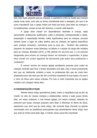 tudo está muito atraente para as crianças, o capitalismo entra na mente das crianças
desde muito sedo, pois tudo se tornou visivelmente lindo e desejado, por isso é de
suma importância que a igreja invista com toda sua força, para atrair as crianças e
os adolescentes, porque se nós não fizermos, o mundo está fazendo.
A igreja deve investir em dependências atraentes à criança, salas
apropriadas, professores qualificados, aulas e atividades correspondentes a idade,
preparação e capacitação familiar, cultos significativos para as crianças, procurar
sempre tornar o lugar de cultos atrativo para as crianças, ter lugares específicos
para crianças brincarem, seminários para os pais etc.... Também não podemos
esquecer de preparar nossa liderança, os líderes e a equipe da igreja são modelos
para as crianças, Brewster (2015, p.149) adverte em seu livro que “[...] as pessoas
designadas para ensinar as crianças devem ser treinados e experientes. A igreja
deve investir em cursos regulares de treinamento para todos seus professores e
cuidadores”.
É comum vermos em nossas igrejas escolherem pessoas para cuidar de
crianças somente para ficar o tempo necessário com elas, mas o nosso pensamento
tem que ser totalmente contrário a esse, os professores têm que ser muito bem
preparados pois são eles que vão dar a primeira impressão do que igreja e do que é
o reino de Deus para essas crianças. Por isso é muito importante que as igrejas
invistam com coragem nessa área.
8 CONSIDERAÇÕES FINAIS
Através desse artigo aprendemos juntos, sobre a importância que se tem de
investir na vida de nossas crianças e adolescentes, vemos o quão pouco temos
feito, em nosso cotidiano, e nas nossas igrejas, por essas crianças, sabendo do
potencial que essas crianças possuem para fazer a diferença no Reino de Deus,
esperamos que você que leu esse artigo, não somente fique chocado ou apenas
incomodado com as estatísticas preocupantes que apresentamos nesse artigo, mas
que você se motive para fazer algo, e investir nessa causa tão importante.
 