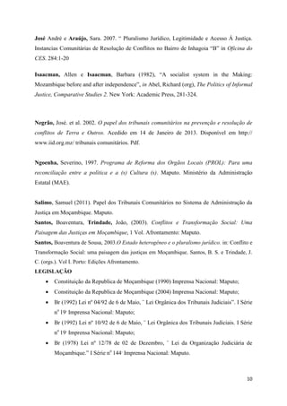 10
José André e Araújo, Sara. 2007. “ Pluralismo Jurídico, Legitimidade e Acesso Á Justiça.
Instancias Comunitárias de Resolução de Conflitos no Bairro de Inhagoia “B” in Oficina do
CES. 284:1-20
Isaacman, Allen e Isaacman, Barbara (1982), “A socialist system in the Making:
Mozambique before and after independence”, in Abel, Richard (org), The Politics of Informal
Justice, Comparative Studies 2. New York: Academic Press, 281-324.
Negrão, José. et al. 2002. O papel dos tribunais comunitários na prevenção e resolução de
conflitos de Terra e Outros. Acedido em 14 de Janeiro de 2013. Disponível em http://
www.iid.org.mz/ tribunais comunitários. Pdf.
Ngoenha, Severino, 1997. Programa de Reforma dos Orgãos Locais (PROL): Para uma
reconciliação entre a política e a (s) Cultura (s). Maputo. Ministério da Administração
Estatal (MAE).
Salimo, Samuel (2011). Papel dos Tribunais Comunitários no Sistema de Administração da
Justiça em Moçambique. Maputo.
Santos, Boaventura, Trindade, João, (2003). Conflitos e Transformação Social: Uma
Paisagem das Justiças em Moçambique, 1 Vol. Afrontamento: Maputo.
Santos, Boaventura de Sousa, 2003.O Estado heterogêneo e o pluralismo jurídico. in: Conflito e
Transformação Social: uma paisagem das justiças em Moçambique. Santos, B. S. e Trindade, J.
C. (orgs.). Vol I. Porto: Edições Afrontamento.
LEGISLAÇÃO
 Constituição da Republica de Moçambique (1990) Imprensa Nacional: Maputo;
 Constituição da Republica de Moçambique (2004) Imprensa Nacional: Maputo;
 Br (1992) Lei nº 04/92 de 6 de Maio, ¨ Lei Orgânica dos Tribunais Judiciais”. I Série
no
19,
Imprensa Nacional: Maputo;
 Br (1992) Lei nº 10/92 de 6 de Maio, ¨ Lei Orgânica dos Tribunais Judiciais. I Série
no
19,
Imprensa Nacional: Maputo;
 Br (1978) Lei nº 12/78 de 02 de Dezembro, ¨ Lei da Organização Judiciária de
Moçambique.” I Série no
144,
Imprensa Nacional: Maputo.
 