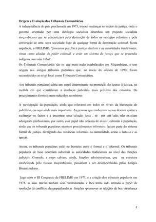 2
Origem e Evolução dos Tribunais Comunitários
A independência do país proclamada em 1975, trouxe mudanças no sector de justiça, onde o
governo orientado por uma ideologia socialista desenhou um projecto socialista
moçambicano que se concretizava pela destruição de todos os vestígios coloniais e pela
construção de uma nova sociedade livre de qualquer forma de dominação colonial. Nesta
sequência, a FRELIMO, “procurou por fim á justiça dualista e as autoridades tradicionais,
vistas como aliadas do poder colonial, e criar um sistema de justiça que se pretendia
indígena, mas não tribal”.
Os Tribunais Comunitários são os que mais estão estabelecidos em Moçambique, e tem
origem nos antigos tribunais populares que, no inicio da década de 1990, foram
reconstituídos ao nível local como Tribunais Comunitários.
Aos tribunais populares cabia um papel determinante na promoção do acesso à justiça, na
medida em que constituíam a instância judiciária mais próxima dos cidadãos. Os
procedimentos formais eram reduzidos ao mínimo.
A participação da população, ainda que relevante em todos os níveis da hierarquia do
judiciário, era aqui ainda mais importante. As pessoas que conheciam o caso deviam ajudar a
esclarecer os factos e a encontrar uma solução justa , se por um lado, não existiam
advogados profissionais, por outro, esse papel não deixava de existir, cabendo à população,
ainda que os tribunais populares usassem procedimentos informais, faziam parte do sistema
formal de justiça, divergindo das instâncias informais da comunidade, como a família e as
igrejas.
Assim, os tribunais populares estão na fronteira entre o formal e o informal. Os tribunais
populares de base deveriam substituir as autoridades tradicionais ao nível das funções
judiciais. Contudo, a estas cabiam, ainda, funções administrativas, que na estrutura
estabelecida pelo Estado moçambicano, passariam a ser desempenhadas pelos Grupos
Dinamizadores .
Logo após o III Congresso da FRELIMO em 1977, e a criação dos tribunais populares em
1978, as suas tarefas tenham sido reestruturadas e lhes tenha sido retirado o papel de
resolução de conflitos, desempenhando as funções «promover as relações de boa vizinhança
 