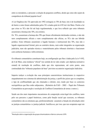 3
entre os moradores, e procurar a solução de pequenos conflitos, desde que estes não sejam da
competência do tribunal popular local1
.
A Lei Orgânica dos TJs aprovada em 1992 extinguia os TPs de base; isto é de localidade ou
de bairro e estes foram substituídos pelos TCs criados pela lei 4/92 de 6 de Maio. Porém a lei
que criou os TCs não foi até hoje regulamentada, o que leva reflectir que estes tribunais
assumiram a herança dos TPs, ora extintos.
Os TCs, assumiram a herança dos TPs que foram oficialmente declarados extintos, e não são
nem completamente oficiais e nem completamente não oficias, os TCs são um híbrido
jurídico. Estes tribunais assumiram o legado humano e institucional dos TPs, mas não o
legado organizacional formal, pois ao contrário destes, nem estão integrados na organização
judiciária, nem são apoiados técnica e materialmente pelos tribunais distritais e funcionam
com carências humanas e infra-estruturas.
Os tribunais comunitários constituem hoje, na configuração que lhes é dada pela Lei nº 4/92,
de 6 de Maio, uma instância “oficial” (no sentido de ter sido criados por diploma normativo
estatal) de resolução de conflitos, dado que eles representam, até certo ponto, uma
continuidade dos “tribunais populares de base” previstos na anterior organização Judiciária.
Importa realçar a evolução das suas principais características institucionais (o respectivo
enquadramento nos sistemas de administração da justiça, o perfil dos juízes que os compõem,
o tipo de conflitualidade que são chamados a dirimir, etc), tendo por base os contextos
sociopolíticos que lhes estão subjacentes, (Relatório da FAO – 2002 - Papel dos Tribunais
Comunitários na prevenção e resolução de Conflitos Comunitários de terras e outros ).
Sendo um dos mais importantes mecanismos de composição extra-legal dos conflitos, tanto
pelo seu percurso e papel históricos, como pela função social que exercem, os tribunais
comunitários são as estruturas que, preferencialmente assumem a função de articulação entre
as justiças comunitárias e a justiça judicial. Justifica-se, por isso, que nos ocupemos aqui em
1
Resolução sobre a organização dos grupos dinamizadores e Bairros comunais 1979.
 