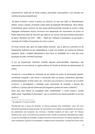 4
caracterizá-los, ainda que de forma sumária, procurando contextualizar a sua inserção nos
sistemas de justiça moçambicano.
Na época Colonial o acesso á justiça era selectivo, ou seja nem todos os Moçambicanos
tinham acesso a mesma, excluindo a maior parte da população Moçambicana desse direito.
O predomínio quase exclusivo de uma justiça profissionalizada, baseada na escrita e numa
linguagem estritamente técnica, favoreceu essa apropriação dos mecanismos de acesso ao
Poder Judicial por parte de uma elite que tinha ao seu serviço toda uma estrutura burocrática
de apoio, (Relatório da FAO – 2002 - Papel dos Tribunais Comunitários na prevenção e
resolução de Conflitos Comunitários de terras e outros).
Foi neste contexto que, após um amplo debate nacional, que se aprovou a primeira Lei da
Organização Judiciária do pós independência, a qual veio instituir um sistema de tribunais
populares, desde a unidade administrativa mais baixa (a localidade) até à mais alta (com
jurisdição em todo o território nacional).
A Lei da Organização Judiciária continha algumas particularidades importantes que
representam, na sua essência, as opções políticas do Estado no domínio da administração da
justiça.
Assumiu-se a necessidade de construção de um modelo de justiça de participação popular,
socialmente integrado e que fizesse a intersecção entre as justiças comunitárias (apoiadas,
predominantemente, no bom senso, nos “princípios que presidem à construção da sociedade
socialista” e privilegiando a oralidade como instrumento de condução e decisão dos
conflitos) e a justiça judicial (informada pela dogmática jurídica de matriz ocidental2
).
Seria, pois, num esforço de conjugação entre “modernidade” e “senso comum”, assente
ambos numa “legalidade revolucionária”, que se construiria um sistema judiciário ao serviço
do povo3
.
2
Ver artigo 38, nº 2, da Lei nº 12/78.
3
Contribuindo para o avanço da revolução, os tribunais populares eram considerados “como uma arma
permanente apontada ao inimigo da classe, aos reaccionários e aos traidores, aos sabotadores da economia e
aos exploradores sem escrúpulos, aos criminosos e bandidos marginais em todo o país”. Os Tribunais
Populares eram, assim, o instrumento que permitia ao Povo “resolver os problemas e dificuldades que surgem
na vida da comunidade, da Localidade, na Aldeia Comunal e no Bairro Comunal”. Os tribunais populares eram
ainda considerados o garante da consolidação e Unidade do Povo moçambicano “a grande forja onde o Povo
 
