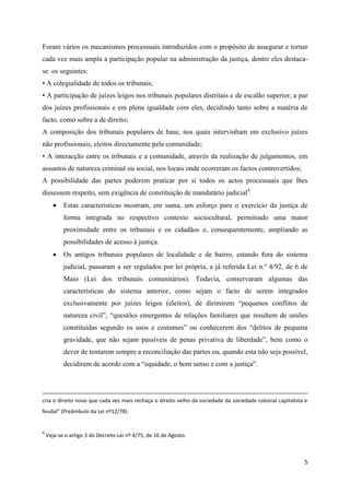 5
Foram vários os mecanismos processuais introduzidos com o propósito de assegurar e tornar
cada vez mais ampla a participação popular na administração da justiça, dentre eles destaca-
se os seguintes:
• A colegialidade de todos os tribunais;
• A participação de juízes leigos nos tribunais populares distritais e de escalão superior, a par
dos juízes profissionais e em plena igualdade com eles, decidindo tanto sobre a matéria de
facto, como sobre a de direito;
A composição dos tribunais populares de base, nos quais intervinham em exclusivo juízes
não profissionais, eleitos directamente pela comunidade;
• A interacção entre os tribunais e a comunidade, através da realização de julgamentos, em
assuntos de natureza criminal ou social, nos locais onde ocorreram os factos controvertidos;
A possibilidade das partes poderem praticar por si todos os actos processuais que lhes
dissessem respeito, sem exigência de constituição de mandatário judicial4
 Estas características mostram, em suma, um esforço para o exercício da justiça de
forma integrada no respectivo contexto sociocultural, permitindo uma maior
proximidade entre os tribunais e os cidadãos e, consequentemente, ampliando as
possibilidades de acesso à justiça.
 Os antigos tribunais populares de localidade e de bairro, estando fora do sistema
judicial, passaram a ser regulados por lei própria, a já referida Lei n.º 4/92, de 6 de
Maio (Lei dos tribunais comunitários). Todavia, conservaram algumas das
características do sistema anterior, como sejam o facto de serem integrados
exclusivamente por juízes leigos (eleitos), de dirimirem “pequenos conflitos de
natureza civil”, “questões emergentes de relações familiares que resultem de uniões
constituídas segundo os usos e costumes” ou conhecerem dos “delitos de pequena
gravidade, que não sejam passíveis de penas privativa de liberdade”, bem como o
dever de tentarem sempre a reconciliação das partes ou, quando esta não seja possível,
decidirem de acordo com a “equidade, o bom senso e com a justiça”.
cria o direito novo que cada vez mais rechaça o direito velho da sociedade da sociedade colonial capitalista e
feudal” (Preâmbulo da Lei nº12/78).
4
Veja-se o artigo 3 do Decreto-Lei nº 4/75, de 16 de Agosto.
 