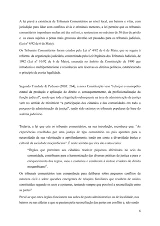 6
A lei prevê a existência de Tribunais Comunitários ao nível local, em bairros e vilas, com
jurisdição para lidar com conflitos civis e criminais menores, a lei permite que os tribunais
comunitários imponham multas até dez mil mt, e sentenciem no máximo de 30 dias de prisão
e os casos sujeitos a penas mais gravosas deverão ser passadas para os tribunais judiciais,
(Lei nº 4/92 de 6 de Maio).
Os Tribunais Comunitários foram criados pela Lei nº 4/92 de 6 de Maio, que se seguiu à
reforma da organização judiciária, concretizada pela Lei Orgânica dos Tribunais Judiciais, de
1992 (Lei nº 10/92 de 6 de Maio), emanada no âmbito da Constituição de 1990 que
introduziu o multipartidarismo e reconheceu sem reservas os direitos políticos, estabelecendo
o princípio da estrita legalidade.
Segundo Trindade & Pedroso (2003: 264), a nova Constituição veio “reforçar o monopólio
estatal da produção e aplicação do direito e, consequentemente, da profissionalização da
função judicial”, sendo que toda a legislação subsequente na área da administração da justiça
vem no sentido de minimizar “a participação dos cidadãos e das comunidades em todo o
processo de administração da justiça”, tendo sido extintos os tribunais populares de base do
sistema judiciário.
Todavia, a lei que cria os tribunais comunitários, na sua introdução, reconhece que: “As
experiências recolhidas por uma justiça de tipo comunitário no país apontam para a
necessidade da sua valorização e aprofundamento, tendo em conta a diversidade étnica e
cultural da sociedade moçambicana”. É neste sentido que eles são vistos como:
“Órgãos que permitam aos cidadãos resolver pequenos diferendos no seio da
comunidade, contribuam para a harmonização das diversas práticas de justiça e para o
enriquecimento das regras, usos e costumes e conduzam à síntese criadora do direito
moçambicano”.
Os tribunais comunitários tem competência para deliberar sobre pequenos conflitos de
natureza civil e sobre questões emergentes de relações familiares que resultem de uniões
constituídas segundo os usos e costumes, tentando sempre que possível a reconciliação entre
as partes”
Prevê-se que estes órgãos funcionem nas sedes de posto administrativo ou de localidade, nos
bairros ou nas aldeias e que se pautem pela reconciliação das partes em conflito e, não sendo
 