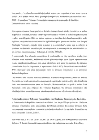 7
isso possível, “o tribunal comunitário julgará de acordo com a equidade, o bom senso e com a
justiça”. Não podem aplicar penas que impliquem privação de liberdade, (Relatório da FAO
3003 – O papel dos Tribunais Comunitários na prevenção e resolução de Conflitos
Comunitários de terras e outros).
Um aspecto relevante é que, por lei, as decisões destes tribunais só são vinculativas se ambas
as partes as aceitarem, havendo sempre a possibilidade de recorrer às instâncias judiciais para
resolver um diferendo. Dito por outras palavras, as decisões do tribunal comunitário serão
legítimas, enquanto lhes for reconhecida legitimidade pelas partes em conflito, eles têm por
finalidade “restaurar a relação entre as partes e a comunidade”, sendo que as soluções e
punições são baseadas na restituição, na compensação e no desagravo da parte ofendida ou
em serviços na comunidade, ( Bidaguren & Estrella, 2002:20).
A composição dos tribunais comunitários é estabelecida em oito membros, sendo cinco
efectivos e três suplentes, podendo ser eleitos para esse cargo, pelos órgãos representativos
locais, cidadãos moçambicanos com idade não inferior a 35 anos. Os membros dos tribunais
comunitários deverão eleger entre si o presidente, (Lei nº 4/92). Pretendia-se com esta Lei nº
4/92 estabelecer uma clara demarcação entre os tribunais comunitários e os anteriores
Tribunais Populares.
No entanto, uma vez que nunca foi elaborado o respectivo regulamento, pouco ou nada se
fez, sendo que se eles, em princípio, pertencem à organização judiciária, têm sido deixados de
lado, sem acompanhamento, apoio ou formação. Nestas condições, na prática, muitos deles
funcionam como uma extensão dos Tribunais Populares. Os tribunais comunitários são
híbrido jurídicos na medida em que não são nem inteiramente oficiais nem não oficiais.
Articulação entre os Tribunais Comunitários e os Órgãos de Administração da Justiça.
A Constituição da República estabelece no número 2 do artigo 223 que podem ser criados os
tribunais comunitários como uma espécie de tribunais distintos dos demais tribunais, facto
que pressupõe uma orgânica e actuação própria desta instância de resolução de conflitos na
nossa sociedade, (Salimo, 2011:4).
Por outro lado, o nº 5 da Lei nº 24/2007 de 20 de Agosto, Lei de Organização Judiciária
define os Tribunais Comunitários como instâncias não judiciais de resolução de conflitos.
 