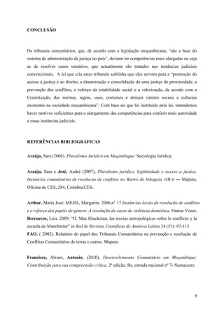 9
CONCLUSÃO
Os tribunais comunitários, que, de acordo com a legislação moçambicana, “são a base do
sistema de administração da justiça no país”, deviam ter competências mais alargadas ou seja
as de resolver casos sumários, que actualmente são tratados nas instâncias judiciais
convencionais. A lei que cria estes tribunais sublinha que eles servem para a “promoção do
acesso à justiça e ao direito, a dinamização e consolidação de uma justiça de proximidade, a
prevenção dos conflitos, o reforço da estabilidade social e a valorização, de acordo com a
Constituição, das normas, regras, usos, costumes e demais valores sociais e culturais
existentes na sociedade moçambicana”. Com base no que foi instituído pela lei, entendemos
haver motivos suficientes para o alargamento das competências para conferir mais autoridade
a essas instâncias judiciais.
REFERÊNCIAS BIBLIOGRÁFICAS
Araújo, Sara (2008). Pluralismo Jurídico em Moçambique; Sociologia Jurídica.
Araújo, Sara e José, André (2007), Pluralismo juridico, legitimidade e acesso a justica.
Instancias comunitarias de resolucao de conflitos no Bairro de Inhagoia ≪B≫ ― Maputo,
Oficina do CES, 284, Coimbra:CES.
Arthur, Maria José; MEJIA, Margarita. 2006,no
17.Instâncias locais de resolução de conflitos
e o reforço dos papéis de género. A resolução de casos de violência doméstica. Outras Vozes.
Berruecos, Luis. 2009. “H. Max Gluckman, las teorias antropológicas sobre le conflicto y la
escuela de Manchester” in Red de Revistas Científicas de América Latina 24 (53): 97-113
FAO, ( 2002). Relatório do papel dos Tribunais Comunitários na prevenção e resolução de
Conflitos Comunitários de terras e outros. Maputo.
Francisco, Alvaro, Antonio, (2010), Desenvolvimento Comunitário em Moçambique:
Contribuição para sua compreensão crítica, 2ª edição, Bs, estrada nacional nº 7- Namacurre.
 