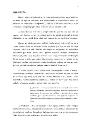 3
INTRODUÇÃO
O papel primordial da Educação é a formação do desenvolvimento do individuo
em todos os aspectos, ampliando seus conhecimentos e desenvolvendo através de
estímulos sua capacidade e competências, tornando o individuo um cidadão ativo
socialmente, com participação critica e reflexiva em seu ambiente social.
A necessidade de relacionar a compreensão das questões que envolvem os
sucessos e os fracassos sociais e o ambiente escolar é a questão primordial no debate
educacional. Já que a escola forma o indivíduo para que faça seu papel social no mundo.
Quando nos referimos ao contexto histórico educacional, podemos afirmar que a
cultura popular dentro do contexto escolar aconteceu por volta do fim dos anos
cinquenta, início dos anos sessenta, em função ao surgimento da metodologia
apresentada por Paulo Freire, nesse período surgiram inúmeros movimentos
educacionais, entre eles o da cultura popular. Tendo como característica a valorização
da luta contra as diferenças sociais, discriminação, preconceitos e exclusão social.
Mediante a essa luta, muitos foram criticados, humilhados, tendo até sua presença social
ignorada, podendo participar de qualquer atividade social de forma restrita.
As pessoas que aderiram ao movimento de cultura popular tornaram se pessoas,
contaminadoras, como se o conhecimento e intervenções realizadas por eles, em busca
da sociedade igualitária, fosse um vírus mortal. Mediante a isso muitos foram
humilhados, exilados socialmente, impedidos de realizar seu papel social, pois rompia
tradições e se opunha a opiniões que até então, eram quase leis.
[...] Contudo, a sociologia contemporânea vê a separação entre culturas
popular e erudita mais como efeito dos projetos políticos dos intelectuais de
alguns países do que como uma realidade vivida pelas classes sociais
subalternas, pois o que foi denominado como “popular” era por sua vez
consequência do contato com a cultura letrada de épocas passadas. (DAVIS,
1990)
A abordagem social, que acontece com o aspecto cultural, vem a tempos
interferindo na formação educacional, demonstrando a necessidade do entendimento da
importância da escola na formação do individuo, para que torne se um ser pensante
crítico e que acrescente positivamente conhecimentos sociais.
 