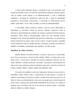 4
A visão escolar tradicional repassa a concepção de que se faz necessário, estar
inserido no ambiente escolar, sem priorizar o aprendizado significativo, porém quando a
visão do âmbito escolar ampara se no Multiculturalismo, a visão é modificada,
ampliando a concepção de aprendizado, sendo que abre o leque do aprendizado
significativo, acrescentando conhecimento, e valorizando os conhecimentos prévios
trazidos pelos alunos, essa é a visão da cultura na escola na contemporaneidade.
A diversidade cultural, brasileira, também é fruto do acesso diferenciado as
informações as instituições distinta do universo simbólico, perspectiva tanto de
expressar as especificidades das condições de existência, quando de formular interesses
divergentes. Dessa forma a heterogeneidade cultura tem uma conotação politico
ideológica. Essas mesmas diversidades estão presente na elaboração e na expressão dos
projetos individuais dos alunos, onde a escola se inclui. A noção de projeto é entendida
como construção do fruto de escolhas racionais, conscientes, ancoradas em avaliações e
definições da realidade, representando uma orientação, um rumo da vida.
Pluralidade da Cultura Brasileira
Quando falamos em cultura brasileira, é enorme o leque que se é apresentado,
pois é diverso nosso povo, e trazem consigo religiões, hábitos e costumes junto a eles.
Sendo assim, a escola passa a trabalhar com pessoas amplamente diferente uma das
outras. Mediante a situação atualmente vivenciada, o preconceito a discriminação tem
sido um dos temas pertinentes dentro do ambiente escolar, pois é onde fixa as formas de
crenças, costumes, hábitos e culturas trazidas pelas diferentes etnias.
Em analise da atualidade a escola tem fundamental influencia no que envolve a
pluralidade cultural. Mesmo tendo o conhecimento do quão grande é o desafio de
conhecer a diversidade como parte de um país, e analisar tanta riqueza de uma só vez. O
Brasil se coloca constitucionalmente como o país que proporciona o direito humano de
sermos livres e expressar nosso pensamento independente da nossa raça, cor, religião ou
qualquer outra característica que faz de nós pessoas de direitos perante a declaração
universal referente aos direitos humanos.
 