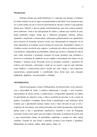 5
Miscigenação
Podemos afirmar que multiculturalismo é a expressão que designa a existência
de muitas culturas em um só lugar, sem predominância individual. Essa mistura de raça,
cor e credo unidos em um só local foi denominada de mosaico cultural. Logo podemos
afirmar que o Brasil é o país de grande multiculturalismo, pois nele existem inúmeros
povos diferentes. Trata se da miscigenação de credos e culturas que ocorrem no país,
desde primórdios tempos. Sendo que a influencia portuguesa, africana, italiana,
espanhola e atualmente o oriente médio, influenciara gradativamente com significância
nesse processo de formação inclusiva social, essa miscigenação de imigrantes foi de
suma importância na formação social e politica de nosso país. Pluralidade Cultural e o
Cotidiano escolar em sala de aula, ampara a construção dos valores no ambiente escolar
é do professor, independente da pluralidade cultural que envolva o ambiente de sala de
aula, sendo necessária a promoção constante de temas geradores que estimulem e
envolvam a construção da cidadania no que englobe a participação dos alunos em sua
formação e inserção social. Pensando assim na formação constante e qualitativa do
coletivo, sem distinção, valorizando o modo de ser, pensar e agir de cada individua,
como também o conhecimento prévio trazido por cada cultura e suas respectivas
características, proporcionando e contribuindo dessa forma para uma educação
amplamente igualitária, sem preconceitos e distinção.
METODOLOGIA
Através de pesquisas virtuais e bibliográficas, foi desenvolvido o texto narrativo,
com a necessidade de sentir e conhecer amplamente o assunto, e seus conceitos.
Apresentamos de forma sucinta o conhecimento e compreensão adquiridos no âmbito
do aprendizado do respectivo tema, a final a profissão de docentes se faz a partir de
práticas vivenciadas e estudadas. Dessa forma a metodologia a qual utilizamos deixa
evidente que o aprendizado humano muitas vezes é mais relevante do que as leis e
exigências de seus tutores, que acabam deixando seus alunos desesperados, objetivando
apenas notas e não o aprendizado significativo, tornando o curso de Pedagogia
incoerente. Sendo assim espero que este amplie a discussão no ambiente de sala de aula
e suas características dentro da pluralidade, ampliando a atenção do olhar aquele
cotidiano. Fazendo de essa forma a educação acontecer com respeito e igualdade.
Independente do contexto, cultura, idade, gênero, etnias, etc.
 