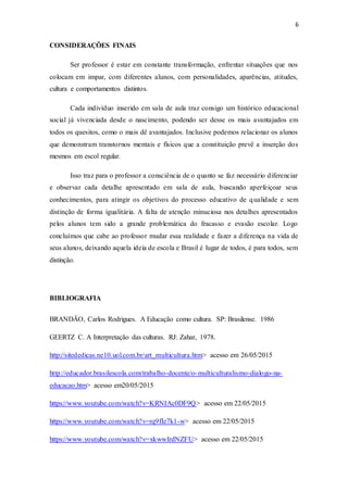 6
CONSIDERAÇÕES FINAIS
Ser professor é estar em constante transformação, enfrentar situações que nos
colocam em impar, com diferentes alunos, com personalidades, aparências, atitudes,
cultura e comportamentos distintos.
Cada indivíduo inserido em sala de aula traz consigo um histórico educacional
social já vivenciada desde o nascimento, podendo ser desse os mais avantajados em
todos os quesitos, como o mais dê avantajados. Inclusive podemos relacionar os alunos
que demonstram transtornos mentais e físicos que a constituição prevê a inserção dos
mesmos em escol regular.
Isso traz para o professor a consciência de o quanto se faz necessário diferenciar
e observar cada detalhe apresentado em sala de aula, buscando aperfeiçoar seus
conhecimentos, para atingir os objetivos do processo educativo de qualidade e sem
distinção de forma igualitária. A falta de atenção minuciosa nos detalhes apresentados
pelos alunos tem sido a grande problemática do fracasso e evasão escolar. Logo
concluímos que cabe ao professor mudar essa realidade e fazer a diferença na vida de
seus alunos, deixando aquela ideia de escola e Brasil é lugar de todos, é para todos, sem
distinção.
BIBLIOGRAFIA
BRANDÃO, Carlos Rodrigues. A Educação como cultura. SP: Brasilense. 1986
GEERTZ C. A Interpretação das culturas. RJ: Zahar, 1978.
http://sitededicas.ne10.uol.com.br/art_multicultura.htm> acesso em 26/05/2015
http://educador.brasilescola.com/trabalho-docente/o-multiculturalismo-dialogo-na-
educacao.htm> acesso em20/05/2015
https://www.youtube.com/watch?v=KRNIAc0DF9Q> acesso em 22/05/2015
https://www.youtube.com/watch?v=rq9fIe7k1-w> acesso em 22/05/2015
https://www.youtube.com/watch?v=xkwwIrdNZFU> acesso em 22/05/2015
 