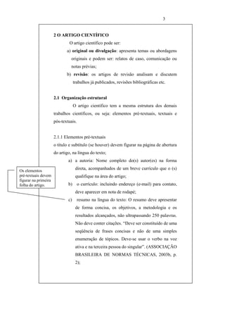 3


                      2 O ARTIGO CIENTÍFICO
                               O artigo científico pode ser:
                             a) original ou divulgação: apresenta temas ou abordagens
                                originais e podem ser: relatos de caso, comunicação ou
                                notas prévias;
                             b) revisão: os artigos de revisão analisam e discutem
                                   trabalhos já publicados, revisões bibliográficas etc.


                      2.1 Organização estrutural
                                   O artigo científico tem a mesma estrutura dos demais
                      trabalhos científicos, ou seja: elementos pré-textuais, textuais e
                      pós-textuais.


                      2.1.1 Elementos pré-textuais
                      o título e subtítulo (se houver) devem figurar na página de abertura
                      do artigo, na língua do texto;
                              a) a autoria: Nome completo do(s) autor(es) na forma

Os elementos
                                    direta, acompanhados de um breve currículo que o (s)
pré-textuais devem                  qualifique na área do artigo;
figurar na primeira
folha do artigo.              b)      o currículo: incluindo endereço (e-mail) para contato,
                                    deve aparecer em nota de rodapé;
                              c)      resumo na língua do texto: O resumo deve apresentar
                                    de forma concisa, os objetivos, a metodologia e os
                                    resultados alcançados, não ultrapassando 250 palavras.
                                    Não deve conter citações. “Deve ser constituído de uma
                                    seqüência de frases concisas e não de uma simples
                                    enumeração de tópicos. Deve-se usar o verbo na voz
                                    ativa e na terceira pessoa do singular”. (ASSOCIAÇÃO
                                    BRASILEIRA DE NORMAS TÉCNICAS, 2003b, p.
                                    2);
 