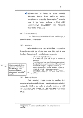 4


                            d) palavras-chave       na   língua    do   texto:    elemento
                               obrigatório,     devem    figurar   abaixo    do    resumo,
                               antecedidas da expressão: Palavras-chave1 separadas
                               entre   si     por   ponto,   conforme    a   NBR       6028.
                               (ASSOCIAÇÃO            BRASILEIRA        DE        NORMAS
                               TÉCNICAS, 2003b, p. 2).


                2.1.2. Elementos textuais
                                São considerados elementos textuais: a introdução, o
                desenvolvimento e a conclusão.


                2.1.2.1 Introdução
                              Na introdução deve-se expor a finalidade e os objetivos
                do trabalho de modo que o leitor tenha uma visão geral do tema
                abordado. De modo geral, a introdução deve apresentar:
                                       a)”o assunto objeto de estudo;
                                       b) o ponto de vista sob o qual o assunto foi
                                       abordado;
                                       c) trabalhos anteriores que abordam o mesmo tema;
                                       d) as justificativas que levaram a escolha do tema, o
Citação de citação direta              problema de pesquisa, a hipótese de estudo, o
com mais de três linhas –              objetivo pretendido, o método proposto, a razão de
recuo de 4 cm, fonte                   escolha do método e principais resultados.”
tamanho menor e                        (GUSMÃO; MIRANDA 1997 apud ELATÓRIO...
espaçamento entrelinhas                [2003]).
simples

                2.1.2.2 Desenvolvimento
                               Parte principal e mais extensa do trabalho, deve
                apresentar a fundamentação teórica, a metodologia, os resultados e
                a discussão. Divide-se em seções e subseções conforme a NBR
                6024. (ASSOCIAÇÃO BRASILEIRA DE NORMAS TÉCNICAS,
                2003c).




                1
                 São palavras ou termos retirados do texto para representar o seu
                conteúdo.
 