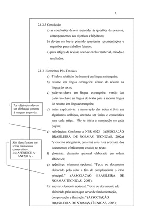 5


                        2.1.2.3 Conclusão
                              a) as conclusões devem responder às questões da pesquisa,
                                 correspondentes aos objetivos e hipóteses;
                              b) devem ser breve podendo apresentar recomendações e
                                 sugestões para trabalhos futuros;
                              c) para artigos de revisão deve-se excluir material, método e
                                 resultados.


                        2.1.3 Elementos Pós-Textuais
                              a) Título e subtítulo (se houver) em língua estrangeira;
                              b) resumo em língua estrangeira: versão do resumo na
                                  língua do texto;
                              c) palavras-chave em língua estrangeira: versão das
                                  palavras-chave na língua do texto para a mesma língua

As referências devem
                                  do resumo em língua estrangeira;
ser alinhadas somente         d) notas explicativas: a numeração das notas é feita em
à margem esquerda.
                                  algarismos arábicos, devendo ser única e consecutiva
                                  para cada artigo. Não se inicia a numeração em cada
                                  página;
                              e) referências: Conforme a NBR 6023 (ASSOCIAÇÃO
                                  BRASILEIRA DE NORMAS TÉCNICAS, 2002a)
São identificados por             “elemento obrigatório, constitui uma lista ordenada dos
letras maiúsculas
consecutivas..                    documentos efetivamente citados no texto;
Ex: APÊNDICE A –              f) glossário: elemento opcional elaborado em ordem
     ANEXO A -
                                  alfabética;
                              g) apêndices: elemento opcional. “Texto ou documento
                                  elaborado pelo autor a fim de complementar o texto
                                  principal.”   (ASSOCIAÇÃO          BRASILEIRA          DE
                                  NORMAS TÉCNICAS, 2005);
                              h) anexos: elemento opcional, “texto ou documento não
                                  elaborado pelo autor, que serve de fundamentação,
                                  comprovação e ilustração.” (ASSOCIAÇÃO
                                  BRASILEIRA DE NORMAS TÉCNICAS, 2005);
 